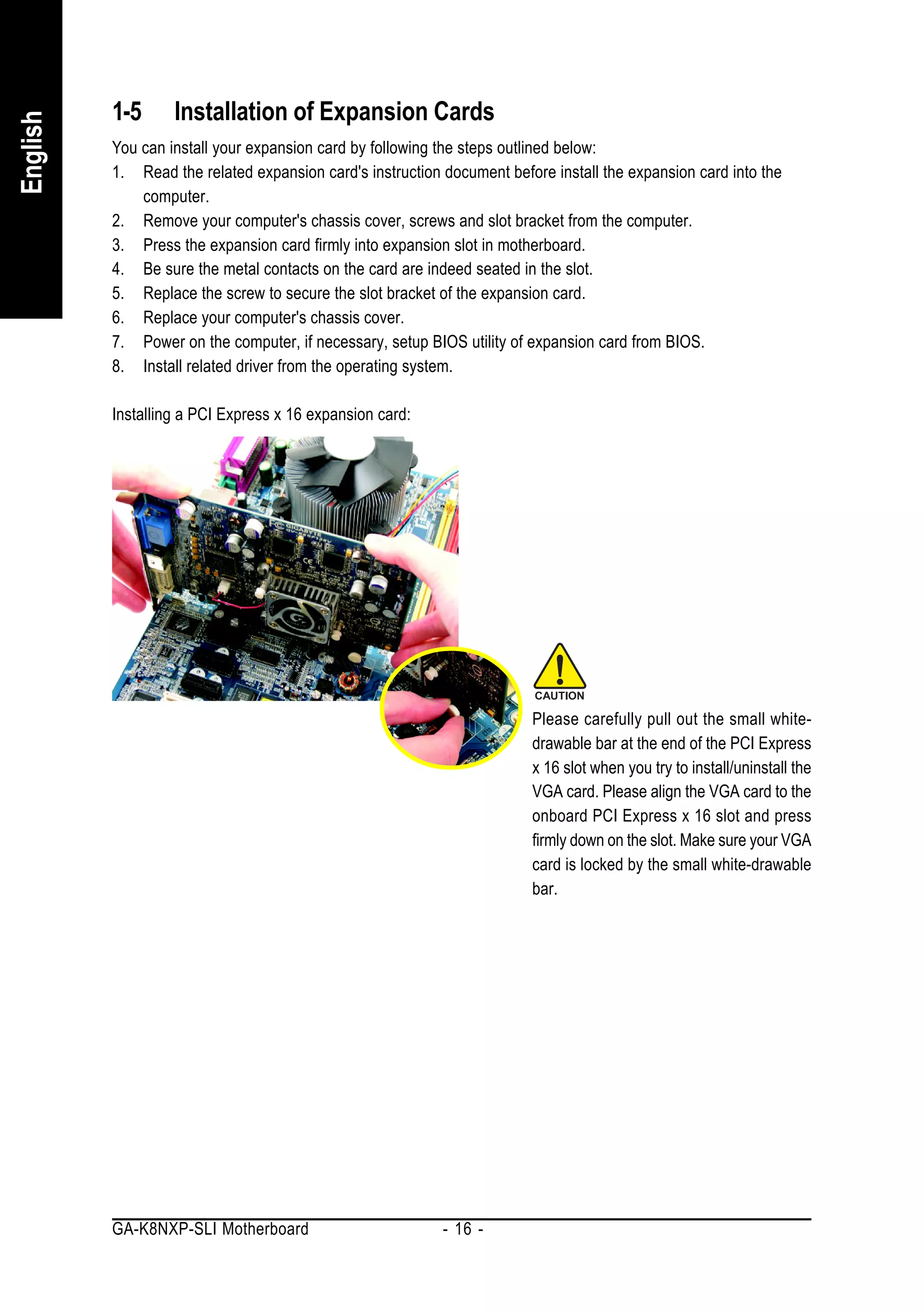 1-5      Installation of Expansion Cards
English


          You can install your expansion card by following the steps outlined below:
          1. Read the related expansion card's instruction document before install the expansion card into the
              computer.
          2. Remove your computer's chassis cover, screws and slot bracket from the computer.
          3. Press the expansion card firmly into expansion slot in motherboard.
          4. Be sure the metal contacts on the card are indeed seated in the slot.
          5. Replace the screw to secure the slot bracket of the expansion card.
          6. Replace your computer's chassis cover.
          7. Power on the computer, if necessary, setup BIOS utility of expansion card from BIOS.
          8. Install related driver from the operating system.

          Installing a PCI Express x 16 expansion card:




                                                                        Please carefully pull out the small white-
                                                                        drawable bar at the end of the PCI Express
                                                                        x 16 slot when you try to install/uninstall the
                                                                        VGA card. Please align the VGA card to the
                                                                        onboard PCI Express x 16 slot and press
                                                                        firmly down on the slot. Make sure your VGA
                                                                        card is locked by the small white-drawable
                                                                        bar.




          GA-K8NXP-SLI Motherboard                         - 16 -
 