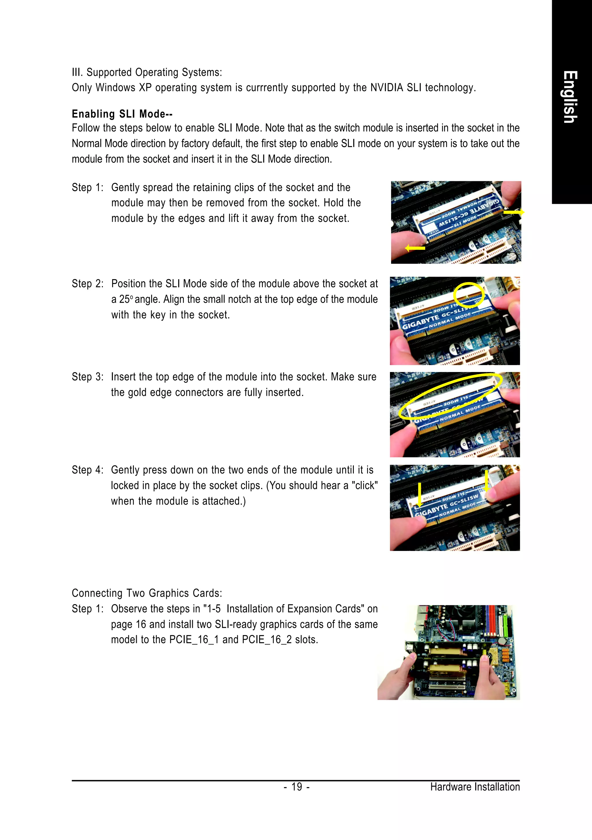 III. Supported Operating Systems:




                                                                                                                English
Only Windows XP operating system is currrently supported by the NVIDIA SLI technology.

Enabling SLI Mode--
Follow the steps below to enable SLI Mode. Note that as the switch module is inserted in the socket in the
Normal Mode direction by factory default, the first step to enable SLI mode on your system is to take out the
module from the socket and insert it in the SLI Mode direction.

Step 1: Gently spread the retaining clips of the socket and the
        module may then be removed from the socket. Hold the
        module by the edges and lift it away from the socket.




Step 2: Position the SLI Mode side of the module above the socket at
        a 25 o angle. Align the small notch at the top edge of the module
        with the key in the socket.




Step 3: Insert the top edge of the module into the socket. Make sure
        the gold edge connectors are fully inserted.




Step 4: Gently press down on the two ends of the module until it is
        locked in place by the socket clips. (You should hear a "click"
        when the module is attached.)




Connecting Two Graphics Cards:
Step 1: Observe the steps in "1-5 Installation of Expansion Cards" on
        page 16 and install two SLI-ready graphics cards of the same
        model to the PCIE_16_1 and PCIE_16_2 slots.




                                                   - 19 -                              Hardware Installation
 