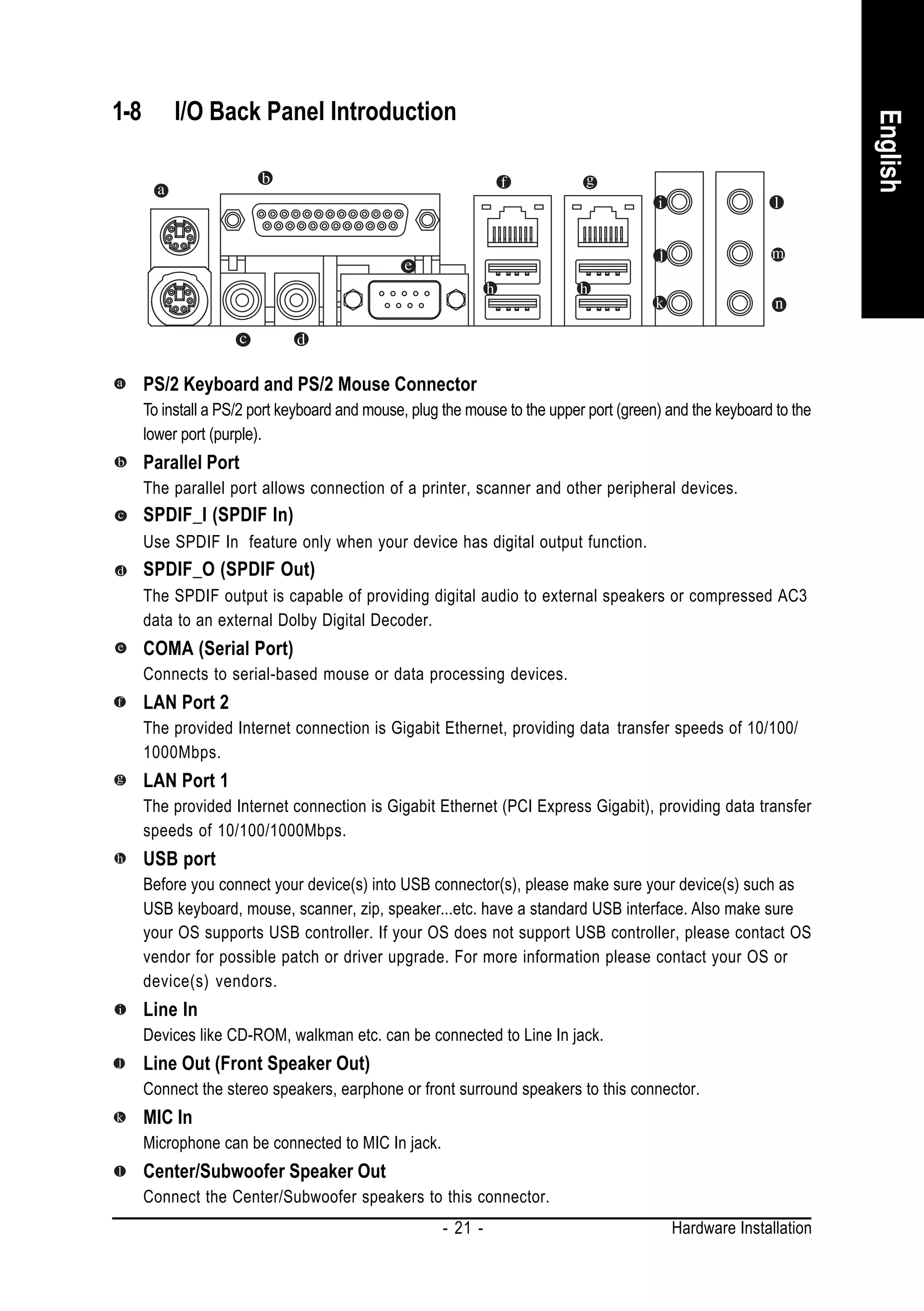 1-8       I/O Back Panel Introduction




                                                                                                                    English
      PS/2 Keyboard and PS/2 Mouse Connector
      To install a PS/2 port keyboard and mouse, plug the mouse to the upper port (green) and the keyboard to the
      lower port (purple).
      Parallel Port
      The parallel port allows connection of a printer, scanner and other peripheral devices.
      SPDIF_I (SPDIF In)
      Use SPDIF In feature only when your device has digital output function.
      SPDIF_O (SPDIF Out)
      The SPDIF output is capable of providing digital audio to external speakers or compressed AC3
      data to an external Dolby Digital Decoder.
      COMA (Serial Port)
      Connects to serial-based mouse or data processing devices.
      LAN Port 2
      The provided Internet connection is Gigabit Ethernet, providing data transfer speeds of 10/100/
      1000Mbps.
      LAN Port 1
      The provided Internet connection is Gigabit Ethernet (PCI Express Gigabit), providing data transfer
      speeds of 10/100/1000Mbps.
      USB port
      Before you connect your device(s) into USB connector(s), please make sure your device(s) such as
      USB keyboard, mouse, scanner, zip, speaker...etc. have a standard USB interface. Also make sure
      your OS supports USB controller. If your OS does not support USB controller, please contact OS
      vendor for possible patch or driver upgrade. For more information please contact your OS or
      device(s) vendors.
      Line In
      Devices like CD-ROM, walkman etc. can be connected to Line In jack.
      Line Out (Front Speaker Out)
      Connect the stereo speakers, earphone or front surround speakers to this connector.
      MIC In
      Microphone can be connected to MIC In jack.
      Center/Subwoofer Speaker Out
      Connect the Center/Subwoofer speakers to this connector.
                                                      - 21 -                              Hardware Installation
 