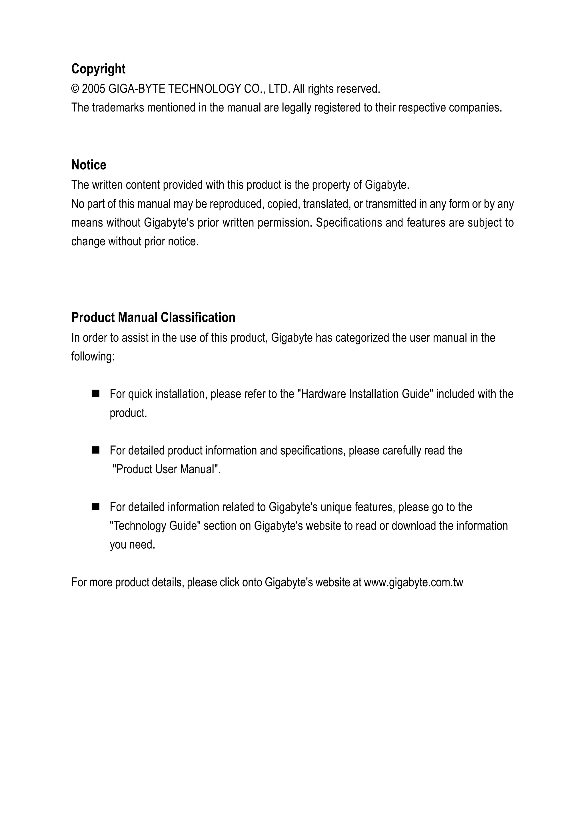 Copyright
© 2005 GIGA-BYTE TECHNOLOGY CO., LTD. All rights reserved.
The trademarks mentioned in the manual are legally registered to their respective companies.



Notice
The written content provided with this product is the property of Gigabyte.
No part of this manual may be reproduced, copied, translated, or transmitted in any form or by any
means without Gigabyte's prior written permission. Specifications and features are subject to
change without prior notice.




Product Manual Classification
In order to assist in the use of this product, Gigabyte has categorized the user manual in the
following:

         For quick installation, please refer to the "Hardware Installation Guide" included with the
         product.

         For detailed product information and specifications, please carefully read the
         "Product User Manual".


         For detailed information related to Gigabyte's unique features, please go to the
         "Technology Guide" section on Gigabyte's website to read or download the information
         you need.


For more product details, please click onto Gigabyte's website at www.gigabyte.com.tw
 