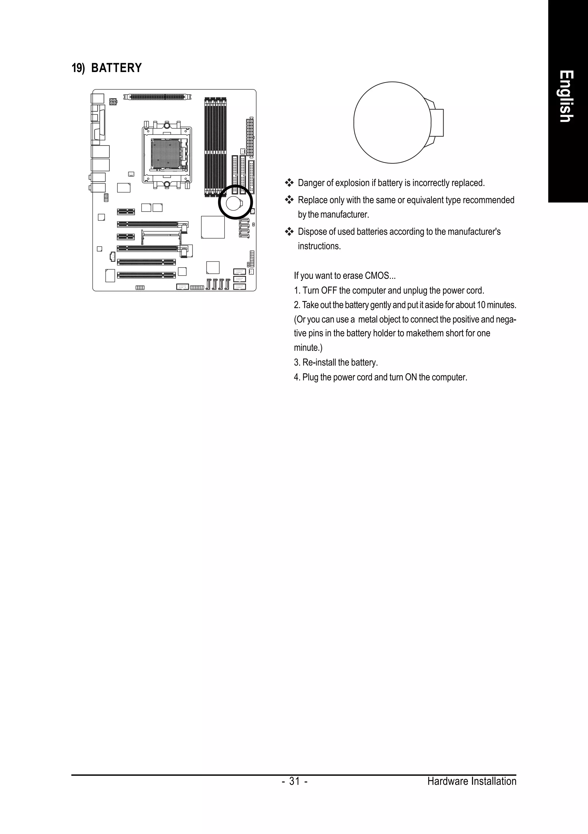 19) BATTERY




                                                                                        English
                 Danger of explosion if battery is incorrectly replaced.
                 Replace only with the same or equivalent type recommended
                 by the manufacturer.
                 Dispose of used batteries according to the manufacturer's
                 instructions.


                If you want to erase CMOS...
                1. Turn OFF the computer and unplug the power cord.
                2. Take out the battery gently and put it aside for about 10 minutes.
                (Or you can use a metal object to connect the positive and nega-
                tive pins in the battery holder to makethem short for one
                minute.)
                3. Re-install the battery.
                4. Plug the power cord and turn ON the computer.




              - 31 -                                     Hardware Installation
 