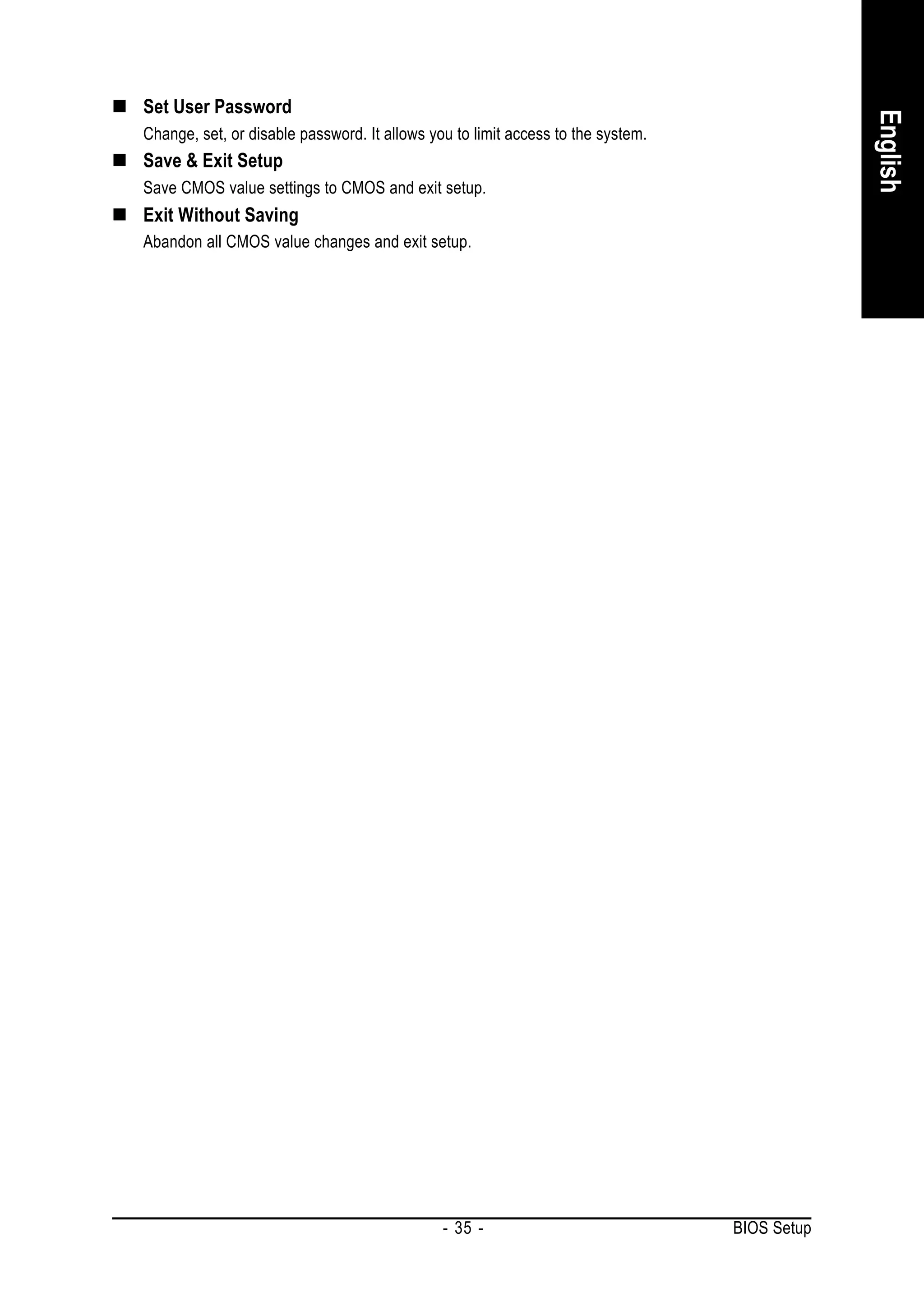 Set User Password




                                                                                              English
Change, set, or disable password. It allows you to limit access to the system.
Save & Exit Setup
Save CMOS value settings to CMOS and exit setup.
Exit Without Saving
Abandon all CMOS value changes and exit setup.




                                              - 35 -                             BIOS Setup
 
