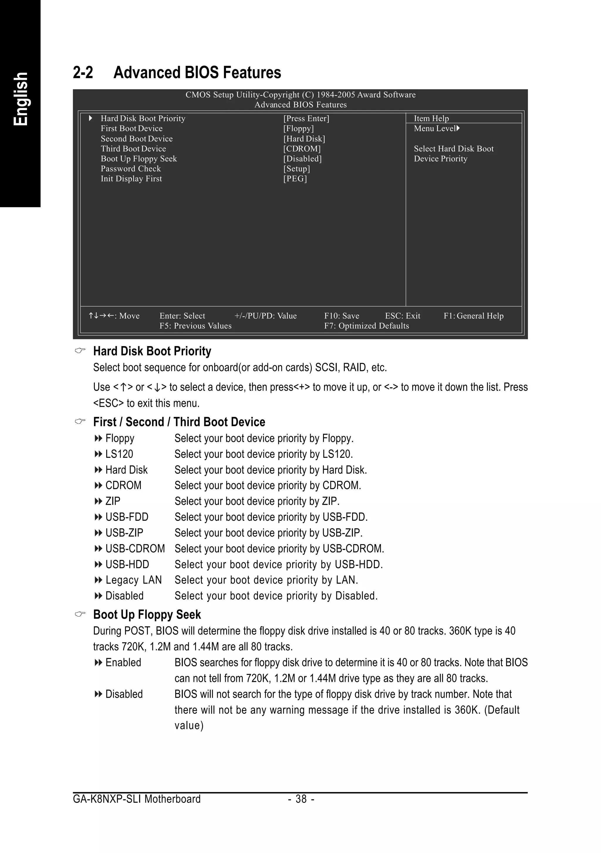 2-2      Advanced BIOS Features
English


                                          CMOS Setup Utility-Copyright (C) 1984-2005 Award Software
                                                           Advanced BIOS Features
                Hard Disk Boot Priority                           [Press Enter]                    Item Help
                First Boot Device                                 [Floppy]                         Menu Level
                Second Boot Device                                [Hard Disk]
                Third Boot Device                                 [CDROM]                          Select Hard Disk Boot
                Boot Up Floppy Seek                               [Disabled]                       Device Priority
                Password Check                                    [Setup]
                Init Display First                                [PEG]




                   : Move      Enter: Select       +/-/PU/PD: Value          F10: Save      ESC: Exit     F1: General Help
                               F5: Previous Values                           F7: Optimized Defaults


             Hard Disk Boot Priority
             Select boot sequence for onboard(or add-on cards) SCSI, RAID, etc.
             Use < > or < > to select a device, then press<+> to move it up, or <-> to move it down the list. Press
             <ESC> to exit this menu.
             First / Second / Third Boot Device
                 Floppy             Select your boot device priority by Floppy.
                 LS120              Select your boot device priority by LS120.
                 Hard Disk          Select your boot device priority by Hard Disk.
                 CDROM              Select your boot device priority by CDROM.
                 ZIP                Select your boot device priority by ZIP.
                 USB-FDD            Select your boot device priority by USB-FDD.
                 USB-ZIP            Select your boot device priority by USB-ZIP.
                 USB-CDROM          Select your boot device priority by USB-CDROM.
                 USB-HDD            Select your boot device priority by USB-HDD.
                 Legacy LAN         Select your boot device priority by LAN.
                 Disabled           Select your boot device priority by Disabled.
             Boot Up Floppy Seek
             During POST, BIOS will determine the floppy disk drive installed is 40 or 80 tracks. 360K type is 40
             tracks 720K, 1.2M and 1.44M are all 80 tracks.
                Enabled        BIOS searches for floppy disk drive to determine it is 40 or 80 tracks. Note that BIOS
                               can not tell from 720K, 1.2M or 1.44M drive type as they are all 80 tracks.
                Disabled       BIOS will not search for the type of floppy disk drive by track number. Note that
                               there will not be any warning message if the drive installed is 360K. (Default
                               value)




          GA-K8NXP-SLI Motherboard                                 - 38 -
 