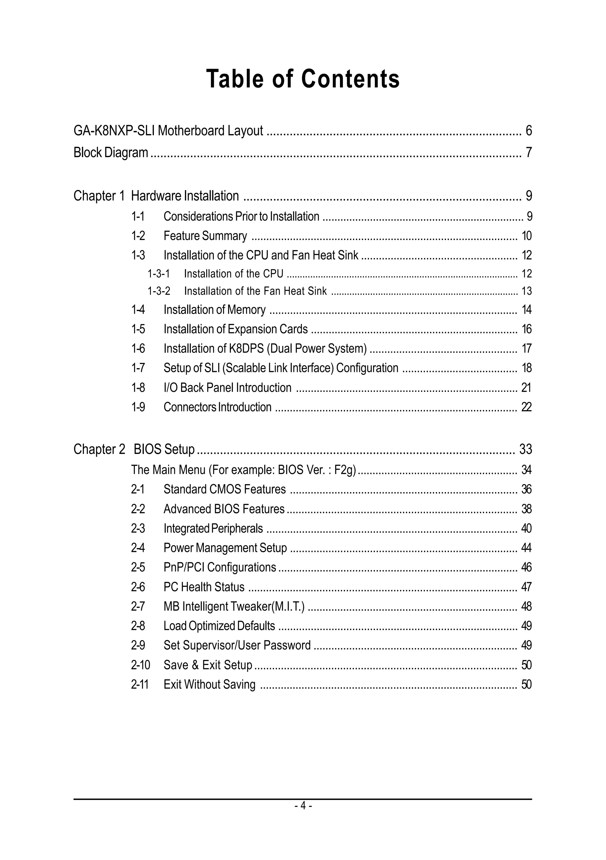 Table of Contents
GA-K8NXP-SLI Motherboard Layout ............................................................................. 6
Block Diagram ................................................................................................................ 7


Chapter 1 Hardware Installation .................................................................................... 9
                1-1      Considerations Prior to Installation .................................................................... 9
                1-2      Feature Summary .......................................................................................... 10
                1-3      Installation of the CPU and Fan Heat Sink ..................................................... 12
                      1-3-1    Installation of the CPU ......................................................................................... 12
                      1-3-2    Installation of the Fan Heat Sink ........................................................................ 13
                1-4      Installation of Memory .................................................................................... 14
                1-5      Installation of Expansion Cards ...................................................................... 16
                1-6      Installation of K8DPS (Dual Power System) .................................................. 17
                1-7      Setup of SLI (Scalable Link Interface) Configuration ....................................... 18
                1-8      I/O Back Panel Introduction ........................................................................... 21
                1-9      Connectors Introduction .................................................................................. 22


Chapter 2 BIOS Setup ................................................................................................ 33
                The Main Menu (For example: BIOS Ver. : F2g) ...................................................... 34
                2-1 Standard CMOS Features ............................................................................. 36
                2-2      Advanced BIOS Features .............................................................................. 38
                2-3      Integrated Peripherals ..................................................................................... 40
                2-4      Power Management Setup ............................................................................. 44
                2-5      PnP/PCI Configurations ................................................................................. 46
                2-6      PC Health Status ........................................................................................... 47
                2-7      MB Intelligent Tweaker(M.I.T.) ....................................................................... 48
                2-8      Load Optimized Defaults ................................................................................. 49
                2-9      Set Supervisor/User Password ..................................................................... 49
                2-10     Save & Exit Setup ......................................................................................... 50
                2-11     Exit Without Saving ....................................................................................... 50




                                                                   -4-
 