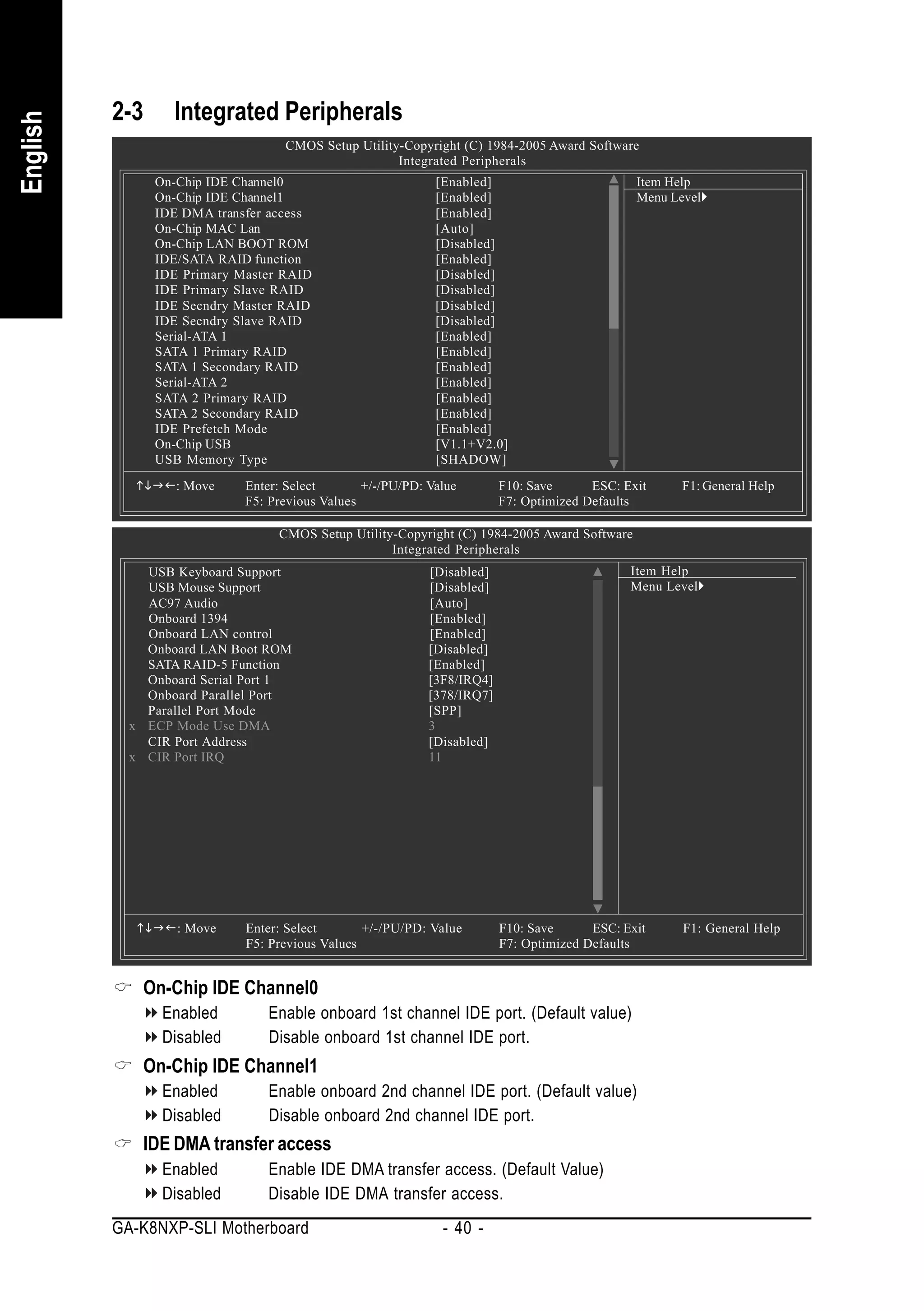 2-3     Integrated Peripherals
English


                                   CMOS Setup Utility-Copyright (C) 1984-2005 Award Software
                                                     Integrated Peripherals
                On-Chip IDE Channel0                         [Enabled]                         Item Help
                On-Chip IDE Channel1                         [Enabled]                         Menu Level
                IDE DMA transfer access                      [Enabled]
                On-Chip MAC Lan                              [Auto]
                On-Chip LAN BOOT ROM                         [Disabled]
                IDE/SATA RAID function                       [Enabled]
                IDE Primary Master RAID                      [Disabled]
                IDE Primary Slave RAID                       [Disabled]
                IDE Secndry Master RAID                      [Disabled]
                IDE Secndry Slave RAID                       [Disabled]
                Serial-ATA 1                                 [Enabled]
                SATA 1 Primary RAID                          [Enabled]
                SATA 1 Secondary RAID                        [Enabled]
                Serial-ATA 2                                 [Enabled]
                SATA 2 Primary RAID                          [Enabled]
                SATA 2 Secondary RAID                        [Enabled]
                IDE Prefetch Mode                            [Enabled]
                On-Chip USB                                  [V1.1+V2.0]
                USB Memory Type                              [SHADOW]

                   : Move    Enter: Select       +/-/PU/PD: Value        F10: Save      ESC: Exit     F1: General Help
                             F5: Previous Values                         F7: Optimized Defaults

                                  CMOS Setup Utility-Copyright (C) 1984-2005 Award Software
                                                    Integrated Peripherals
              USB Keyboard Support                          [Disabled]                        Item Help
              USB Mouse Support                             [Disabled]                        Menu Level
              AC97 Audio                                    [Auto]
              Onboard 1394                                  [Enabled]
              Onboard LAN control                           [Enabled]
              Onboard LAN Boot ROM                          [Disabled]
              SATA RAID-5 Function                          [Enabled]
              Onboard Serial Port 1                         [3F8/IRQ4]
              Onboard Parallel Port                         [378/IRQ7]
              Parallel Port Mode                            [SPP]
            x ECP Mode Use DMA                              3
              CIR Port Address                              [Disabled]
            x CIR Port IRQ                                  11




                   : Move    Enter: Select       +/-/PU/PD: Value        F10: Save      ESC: Exit     F1: General Help
                             F5: Previous Values                         F7: Optimized Defaults


              On-Chip IDE Channel0
                 Enabled        Enable onboard 1st channel IDE port. (Default value)
                 Disabled       Disable onboard 1st channel IDE port.
              On-Chip IDE Channel1
                 Enabled        Enable onboard 2nd channel IDE port. (Default value)
                 Disabled       Disable onboard 2nd channel IDE port.
              IDE DMA transfer access
                 Enabled        Enable IDE DMA transfer access. (Default Value)
                 Disabled       Disable IDE DMA transfer access.
          GA-K8NXP-SLI Motherboard                            - 40 -
 