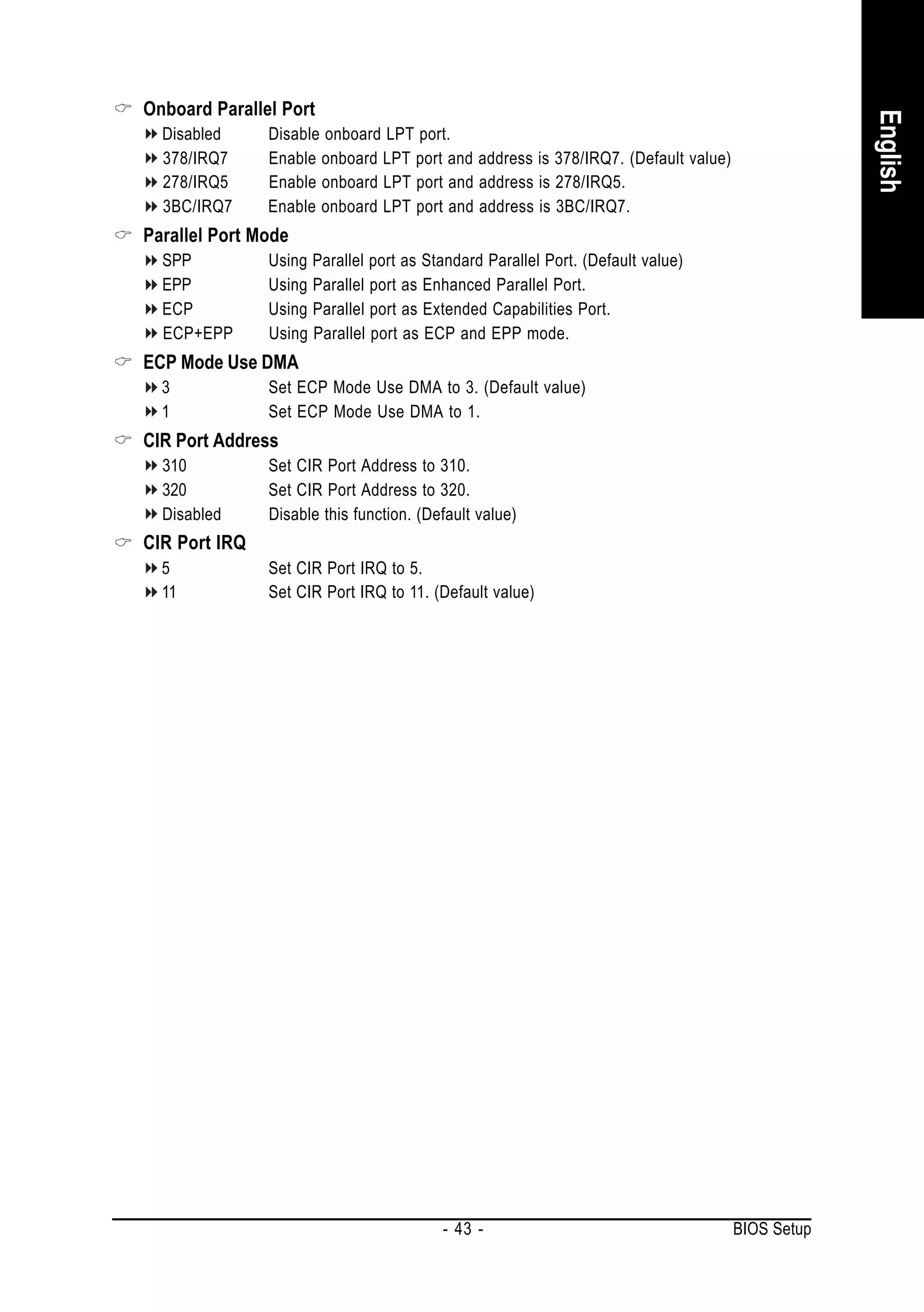 Onboard Parallel Port




                                                                                               English
  Disabled     Disable onboard LPT port.
  378/IRQ7     Enable onboard LPT port and address is 378/IRQ7. (Default value)
  278/IRQ5     Enable onboard LPT port and address is 278/IRQ5.
  3BC/IRQ7     Enable onboard LPT port and address is 3BC/IRQ7.
Parallel Port Mode
  SPP          Using Parallel port as Standard Parallel Port. (Default value)
  EPP          Using Parallel port as Enhanced Parallel Port.
  ECP          Using Parallel port as Extended Capabilities Port.
  ECP+EPP      Using Parallel port as ECP and EPP mode.
ECP Mode Use DMA
  3            Set ECP Mode Use DMA to 3. (Default value)
  1            Set ECP Mode Use DMA to 1.
CIR Port Address
  310          Set CIR Port Address to 310.
  320          Set CIR Port Address to 320.
  Disabled     Disable this function. (Default value)
CIR Port IRQ
  5            Set CIR Port IRQ to 5.
  11           Set CIR Port IRQ to 11. (Default value)




                                         - 43 -                                   BIOS Setup
 