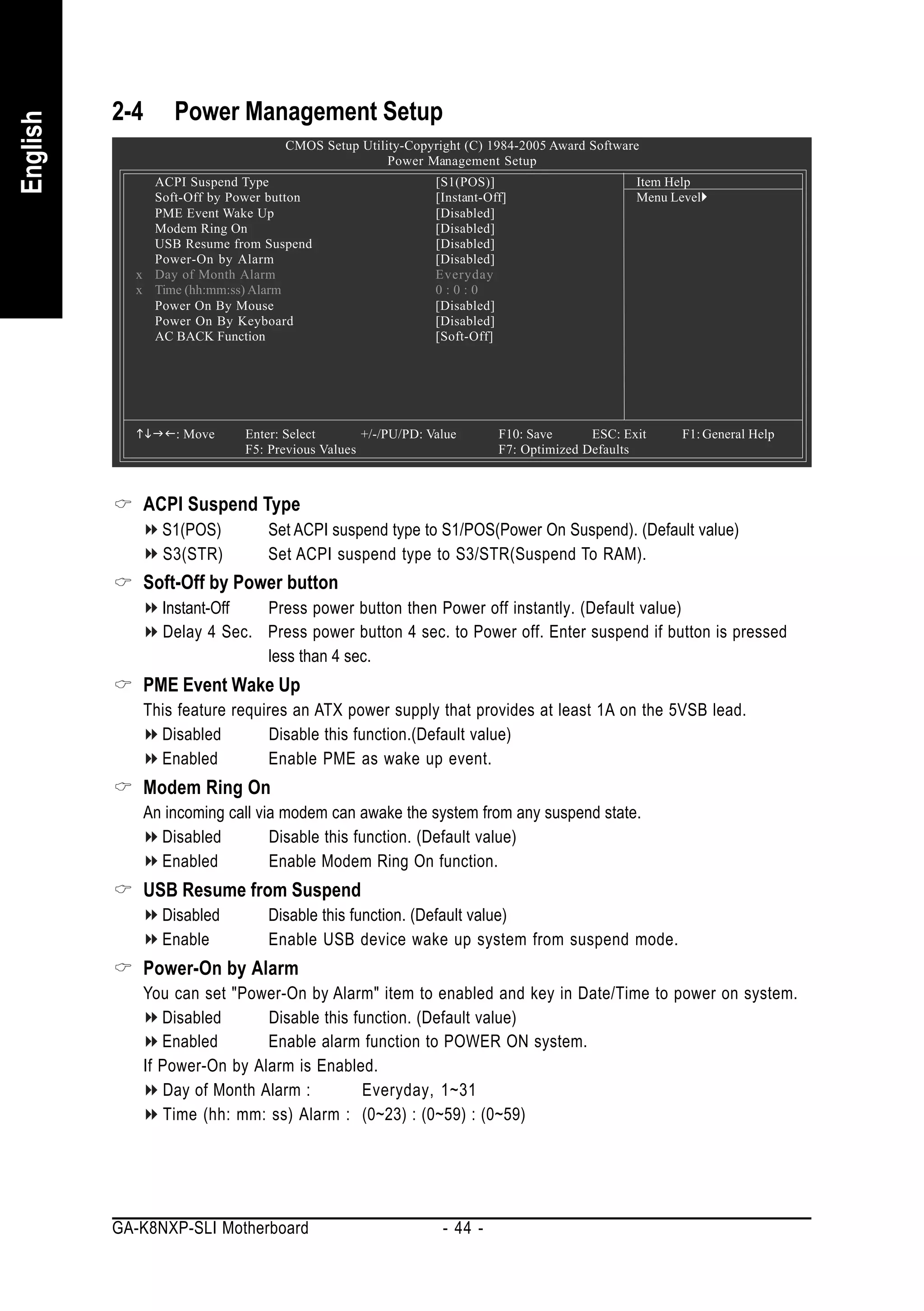 2-4    Power Management Setup
English


                                  CMOS Setup Utility-Copyright (C) 1984-2005 Award Software
                                                  Power Management Setup
              ACPI Suspend Type                             [S1(POS)]                        Item Help
              Soft-Off by Power button                      [Instant-Off]                    Menu Level
              PME Event Wake Up                             [Disabled]
              Modem Ring On                                 [Disabled]
              USB Resume from Suspend                       [Disabled]
              Power-On by Alarm                             [Disabled]
            x Day of Month Alarm                            Everyday
            x Time (hh:mm:ss) Alarm                         0:0:0
              Power On By Mouse                             [Disabled]
              Power On By Keyboard                          [Disabled]
              AC BACK Function                              [Soft-Off]




                 : Move     Enter: Select       +/-/PU/PD: Value       F10: Save      ESC: Exit     F1: General Help
                            F5: Previous Values                        F7: Optimized Defaults



             ACPI Suspend Type
                S1(POS)        Set ACPI suspend type to S1/POS(Power On Suspend). (Default value)
                S3(STR)        Set ACPI suspend type to S3/STR(Suspend To RAM).
             Soft-Off by Power button
                Instant-Off  Press power button then Power off instantly. (Default value)
                Delay 4 Sec. Press power button 4 sec. to Power off. Enter suspend if button is pressed
                             less than 4 sec.
             PME Event Wake Up
             This feature requires an ATX power supply that provides at least 1A on the 5VSB lead.
               Disabled         Disable this function.(Default value)
               Enabled         Enable PME as wake up event.
             Modem Ring On
             An incoming call via modem can awake the system from any suspend state.
               Disabled         Disable this function. (Default value)
               Enabled          Enable Modem Ring On function.
             USB Resume from Suspend
                Disabled       Disable this function. (Default value)
                Enable         Enable USB device wake up system from suspend mode.
             Power-On by Alarm
             You can set "Power-On by Alarm" item to enabled and key in Date/Time to power on system.
                Disabled       Disable this function. (Default value)
                Enabled        Enable alarm function to POWER ON system.
             If Power-On by Alarm is Enabled.
                 Day of Month Alarm :        Everyday, 1~31
                 Time (hh: mm: ss) Alarm : (0~23) : (0~59) : (0~59)




          GA-K8NXP-SLI Motherboard                           - 44 -
 