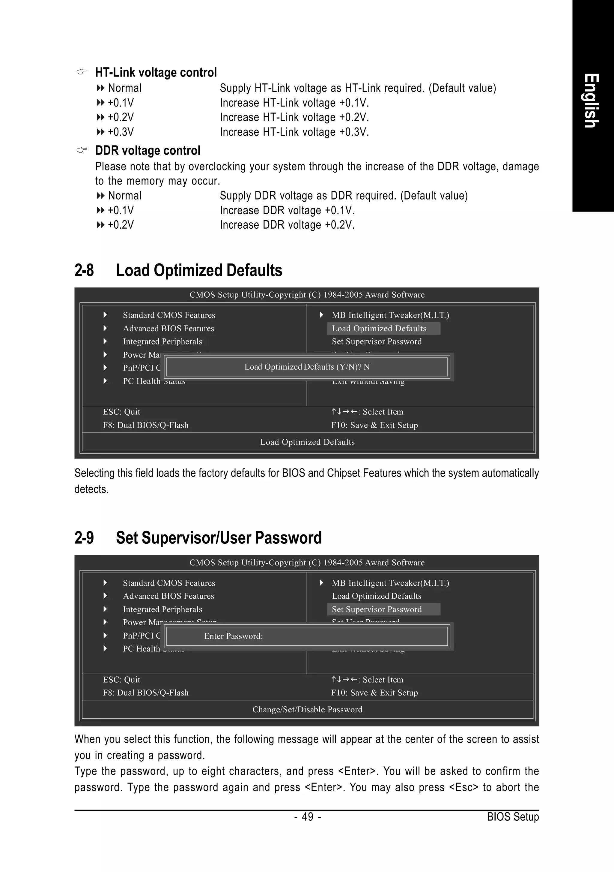 HT-Link voltage control




                                                                                                                English
        Normal                        Supply HT-Link voltage as HT-Link required. (Default value)
        +0.1V                         Increase HT-Link voltage +0.1V.
        +0.2V                         Increase HT-Link voltage +0.2V.
        +0.3V                         Increase HT-Link voltage +0.3V.
      DDR voltage control
      Please note that by overclocking your system through the increase of the DDR voltage, damage
      to the memory may occur.
         Normal                  Supply DDR voltage as DDR required. (Default value)
         +0.1V                   Increase DDR voltage +0.1V.
         +0.2V                   Increase DDR voltage +0.2V.



2-8       Load Optimized Defaults
                               CMOS Setup Utility-Copyright (C) 1984-2005 Award Software

           Standard CMOS Features                                 MB Intelligent Tweaker(M.I.T.)
           Advanced BIOS Features                                 Load Optimized Defaults
           Integrated Peripherals                                 Set Supervisor Password
           Power Management Setup                                 Set User Password
           PnP/PCI Configurations           Load Optimized Defaults (Y/N)?Exit Setup
                                                                  Save & N
           PC Health Status                                       Exit Without Saving


       ESC: Quit                                                          : Select Item
       F8: Dual BIOS/Q-Flash                                      F10: Save & Exit Setup
                                                Load Optimized Defaults


Selecting this field loads the factory defaults for BIOS and Chipset Features which the system automatically
detects.



2-9       Set Supervisor/User Password
                               CMOS Setup Utility-Copyright (C) 1984-2005 Award Software

           Standard CMOS Features                                 MB Intelligent Tweaker(M.I.T.)
           Advanced BIOS Features                                 Load Optimized Defaults
           Integrated Peripherals                                 Set Supervisor Password
           Power Management Setup                                 Set User Password
           PnP/PCI Configurations
                                Enter Password:                   Save & Exit Setup
           PC Health Status                                       Exit Without Saving


       ESC: Quit                                                         : Select Item
       F8: Dual BIOS/Q-Flash                                      F10: Save & Exit Setup
                                              Change/Set/Disable Password


When you select this function, the following message will appear at the center of the screen to assist
you in creating a password.
Type the password, up to eight characters, and press <Enter>. You will be asked to confirm the
password. Type the password again and press <Enter>. You may also press <Esc> to abort the

                                                        - 49 -                                     BIOS Setup
 