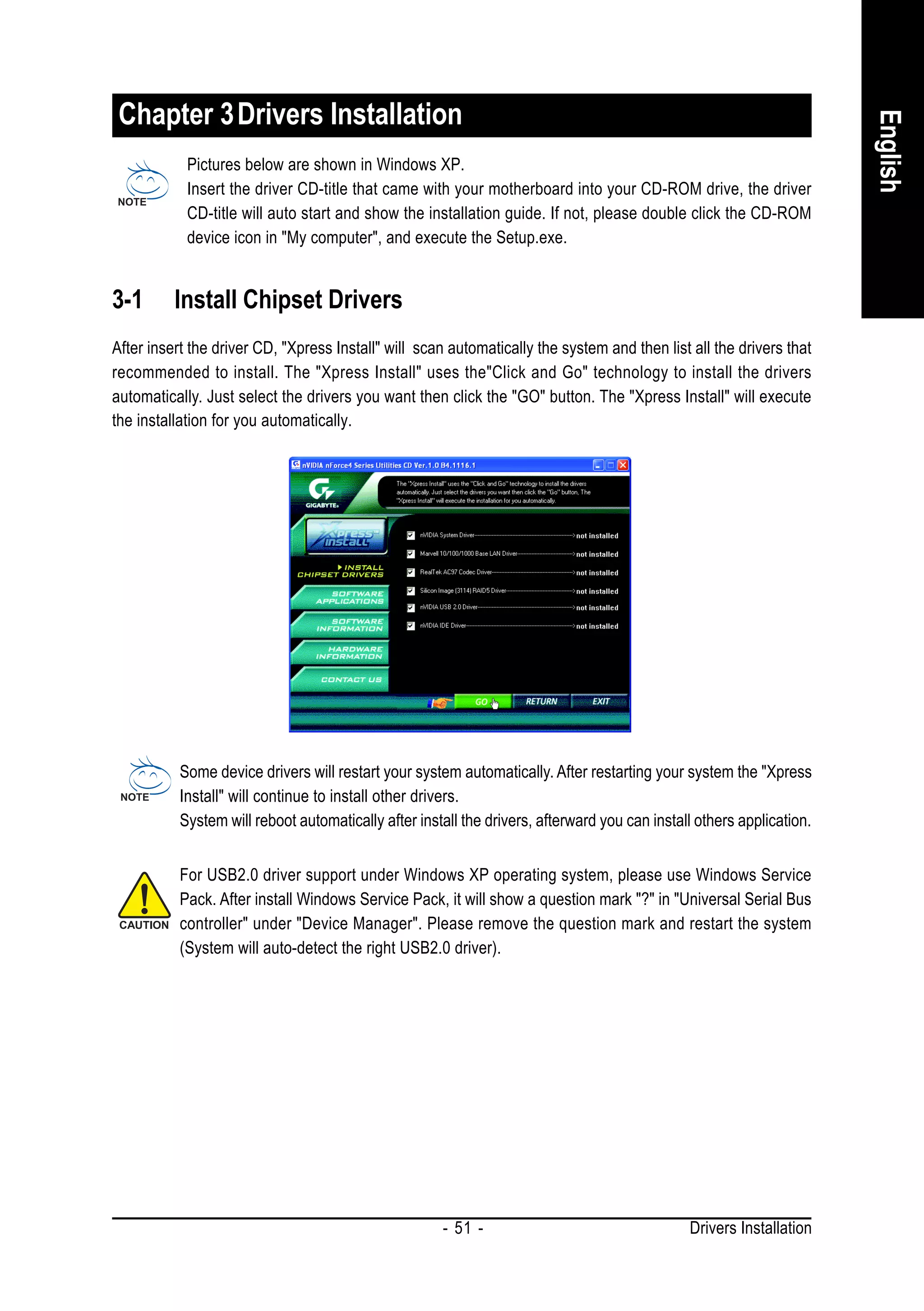 Chapter 3 Drivers Installation




                                                                                                                       English
            Pictures below are shown in Windows XP.
            Insert the driver CD-title that came with your motherboard into your CD-ROM drive, the driver
            CD-title will auto start and show the installation guide. If not, please double click the CD-ROM
            device icon in "My computer", and execute the Setup.exe.


3-1       Install Chipset Drivers
After insert the driver CD, "Xpress Install" will scan automatically the system and then list all the drivers that
recommended to install. The "Xpress Install" uses the"Click and Go" technology to install the drivers
automatically. Just select the drivers you want then click the "GO" button. The "Xpress Install" will execute
the installation for you automatically.




           Some device drivers will restart your system automatically. After restarting your system the "Xpress
           Install" will continue to install other drivers.
           System will reboot automatically after install the drivers, afterward you can install others application.


           For USB2.0 driver support under Windows XP operating system, please use Windows Service
           Pack. After install Windows Service Pack, it will show a question mark "?" in "Universal Serial Bus
           controller" under "Device Manager". Please remove the question mark and restart the system
           (System will auto-detect the right USB2.0 driver).




                                                      - 51 -                                   Drivers Installation
 