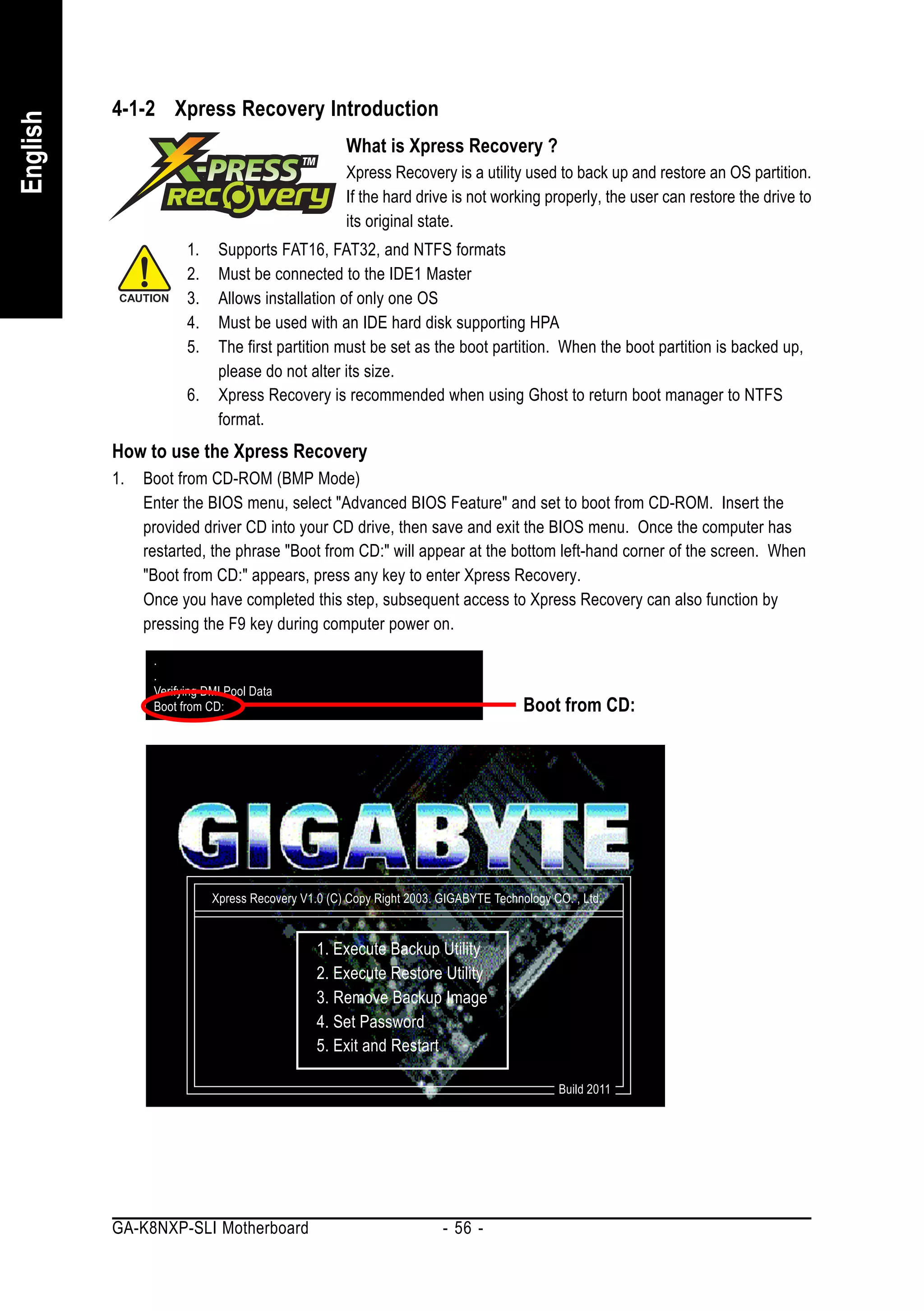 4-1-2 Xpress Recovery Introduction
English


                                                   What is Xpress Recovery ?
                                                   Xpress Recovery is a utility used to back up and restore an OS partition.
                                                   If the hard drive is not working properly, the user can restore the drive to
                                                   its original state.
                      1.    Supports FAT16, FAT32, and NTFS formats
                      2.    Must be connected to the IDE1 Master
                      3.    Allows installation of only one OS
                      4.    Must be used with an IDE hard disk supporting HPA
                      5.    The first partition must be set as the boot partition. When the boot partition is backed up,
                            please do not alter its size.
                      6.    Xpress Recovery is recommended when using Ghost to return boot manager to NTFS
                            format.
          How to use the Xpress Recovery
          1.   Boot from CD-ROM (BMP Mode)
               Enter the BIOS menu, select "Advanced BIOS Feature" and set to boot from CD-ROM. Insert the
               provided driver CD into your CD drive, then save and exit the BIOS menu. Once the computer has
               restarted, the phrase "Boot from CD:" will appear at the bottom left-hand corner of the screen. When
               "Boot from CD:" appears, press any key to enter Xpress Recovery.
               Once you have completed this step, subsequent access to Xpress Recovery can also function by
               pressing the F9 key during computer power on.

                .
                .
                Verifying DMI Pool Data
                Boot from CD:                                                       Boot from CD:




                           Xpress Recovery V1.0 (C) Copy Right 2003. GIGABYTE Technology CO. , Ltd.


                                              1. Execute Backup Utility
                                              2. Execute Restore Utility
                                              3. Remove Backup Image
                                              4. Set Password
                                              5. Exit and Restart

                                                                                           Build 2011




          GA-K8NXP-SLI Motherboard                                   - 56 -
 