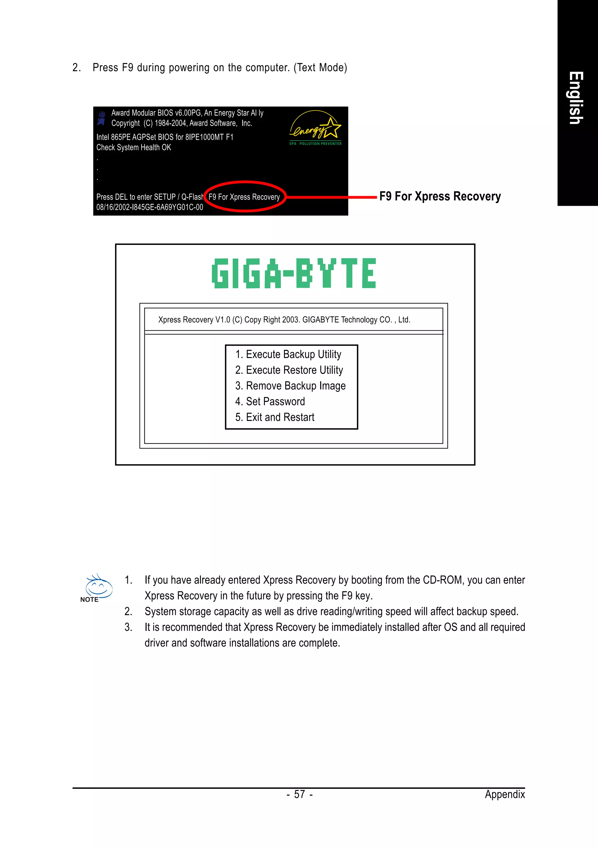 2.   Press F9 during powering on the computer. (Text Mode)




                                                                                                                     English
         Award Modular BIOS v6.00PG, An Energy Star Al ly
         Copyright (C) 1984-2004, Award Software, Inc.
     Intel 865PE AGPSet BIOS for 8IPE1000MT F1
     Check System Health OK
     .
     .
     .

     Press DEL to enter SETUP / Q-Flash, F9 For Xpress Recovery                        F9 For Xpress Recovery
     08/16/2002-I845GE-6A69YG01C-00




                        Xpress Recovery V1.0 (C) Copy Right 2003. GIGABYTE Technology CO. , Ltd.



                                                 1. Execute Backup Utility
                                                 2. Execute Restore Utility
                                                 3. Remove Backup Image
                                                 4. Set Password
                                                 5. Exit and Restart




             1.     If you have already entered Xpress Recovery by booting from the CD-ROM, you can enter
                    Xpress Recovery in the future by pressing the F9 key.
             2.     System storage capacity as well as drive reading/writing speed will affect backup speed.
             3.     It is recommended that Xpress Recovery be immediately installed after OS and all required
                    driver and software installations are complete.




                                                                  - 57 -                                  Appendix
 