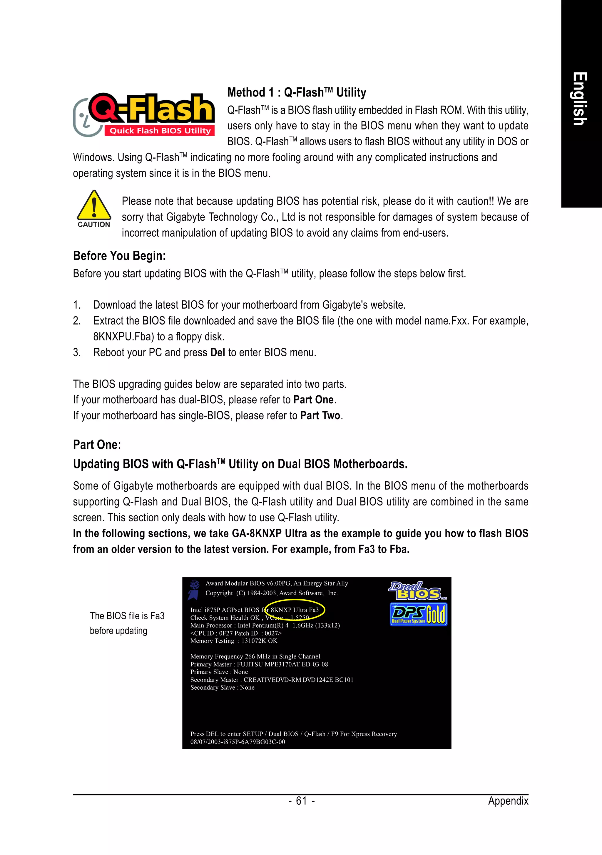 English
                                         Method 1 : Q-FlashTM Utility
                                      Q-Flash TM is a BIOS flash utility embedded in Flash ROM. With this utility,
                                      users only have to stay in the BIOS menu when they want to update
                                      BIOS. Q-Flash TM allows users to flash BIOS without any utility in DOS or
Windows. Using Q-Flash indicating no more fooling around with any complicated instructions and
                         TM

operating system since it is in the BIOS menu.

             Please note that because updating BIOS has potential risk, please do it with caution!! We are
             sorry that Gigabyte Technology Co., Ltd is not responsible for damages of system because of
             incorrect manipulation of updating BIOS to avoid any claims from end-users.

Before You Begin:
Before you start updating BIOS with the Q-Flash TM utility, please follow the steps below first.

1.   Download the latest BIOS for your motherboard from Gigabyte's website.
2.   Extract the BIOS file downloaded and save the BIOS file (the one with model name.Fxx. For example,
     8KNXPU.Fba) to a floppy disk.
3.   Reboot your PC and press Del to enter BIOS menu.

The BIOS upgrading guides below are separated into two parts.
If your motherboard has dual-BIOS, please refer to Part One.
If your motherboard has single-BIOS, please refer to Part Two.

Part One:
Updating BIOS with Q-FlashTM Utility on Dual BIOS Motherboards.
Some of Gigabyte motherboards are equipped with dual BIOS. In the BIOS menu of the motherboards
supporting Q-Flash and Dual BIOS, the Q-Flash utility and Dual BIOS utility are combined in the same
screen. This section only deals with how to use Q-Flash utility.
In the following sections, we take GA-8KNXP Ultra as the example to guide you how to flash BIOS
from an older version to the latest version. For example, from Fa3 to Fba.

                                  Award Modular BIOS v6.00PG, An Energy Star Ally
                                  Copyright (C) 1984-2003, Award Software, Inc.

                             Intel i875P AGPset BIOS for 8KNXP Ultra Fa3
     The BIOS file is Fa3    Check System Health OK , VCore = 1.5250
                             Main Processor : Intel Pentium(R) 4 1.6GHz (133x12)
     before updating         <CPUID : 0F27 Patch ID : 0027>
                             Memory Testing : 131072K OK

                             Memory Frequency 266 MHz in Single Channel
                             Primary Master : FUJITSU MPE3170AT ED-03-08
                             Primary Slave : None
                             Secondary Master : CREATIVEDVD-RM DVD1242E BC101
                             Secondary Slave : None




                             Press DEL to enter SETUP / Dual BIOS / Q-Flash / F9 For Xpress Recovery
                             08/07/2003-i875P-6A79BG03C-00




                                                              - 61 -                                   Appendix
 