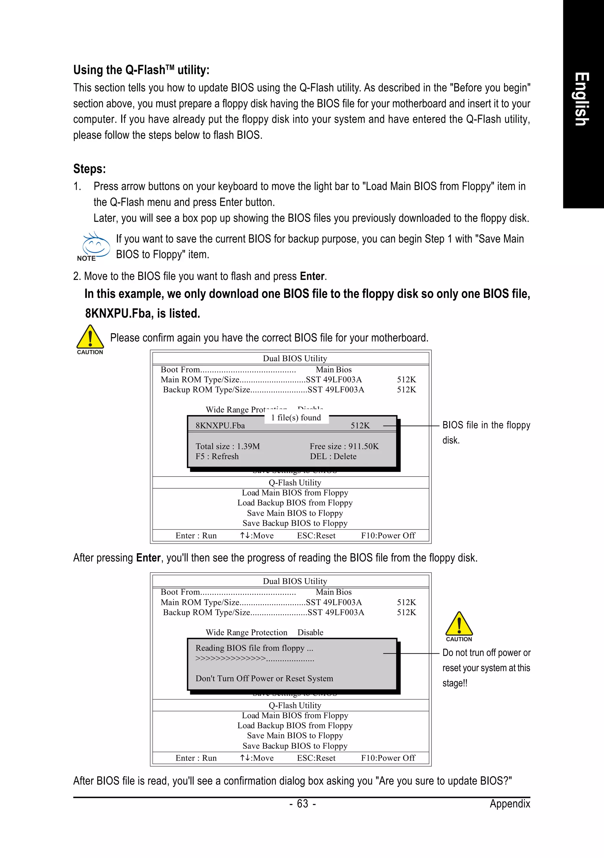 Using the Q-FlashTM utility:




                                                                                                                           English
This section tells you how to update BIOS using the Q-Flash utility. As described in the "Before you begin"
section above, you must prepare a floppy disk having the BIOS file for your motherboard and insert it to your
computer. If you have already put the floppy disk into your system and have entered the Q-Flash utility,
please follow the steps below to flash BIOS.

Steps:
1.    Press arrow buttons on your keyboard to move the light bar to "Load Main BIOS from Floppy" item in
      the Q-Flash menu and press Enter button.
      Later, you will see a box pop up showing the BIOS files you previously downloaded to the floppy disk.
           If you want to save the current BIOS for backup purpose, you can begin Step 1 with "Save Main
           BIOS to Floppy" item.
2. Move to the BIOS file you want to flash and press Enter.
     In this example, we only download one BIOS file to the floppy disk so only one BIOS file,
     8KNXPU.Fba, is listed.
          Please confirm again you have the correct BIOS file for your motherboard.
                                                         Dual BIOS Utility
                     Boot From......................................... Main Bios
                     Main ROM Type/Size.............................SST 49LF003A      512K
                     Backup ROM Type/Size.........................SST 49LF003A        512K

                                  Wide Range Protection Disable
                                                    1 file(s) found
                                              Boot From Main Bios
                              8KNXPU.Fba
                                          Auto Recovery Enable
                                                                            512K               BIOS file in the floppy
                                           Halt On Error Disable                               disk.
                              Total size Copy Main ROM Data to Backup
                                         : 1.39M                Free size : 911.50K
                              F5 : Refresh       Load Default SettingsDelete
                                                                DEL :
                                                Save Settings to CMOS
                                                    Q-Flash Utility
                                            Load Main BIOS from Floppy
                                           Load Backup BIOS from Floppy
                                              Save Main BIOS to Floppy
                                             Save Backup BIOS to Floppy
                         Enter : Run           :Move        ESC:Reset          F10:Power Off

After pressing Enter, you'll then see the progress of reading the BIOS file from the floppy disk.
                                                         Dual BIOS Utility
                     Boot From......................................... Main Bios
                     Main ROM Type/Size.............................SST 49LF003A      512K
                     Backup ROM Type/Size.........................SST 49LF003A        512K

                                 Wide Range Protection Disable
                                             Boot From Main Bios
                               Reading BIOS file from floppy ...
                                         Auto Recovery Enable                                  Do not trun off power or
                               >>>>>>>>>>>>>>.....................
                                          Halt On Error Disable
                                        Copy Main ROM Data to Backup
                                                                                               reset your system at this
                               Don't Turn Off Power or Reset System
                                               Load Default Settings                           stage!!
                                               Save Settings to CMOS
                                                   Q-Flash Utility
                                            Load Main BIOS from Floppy
                                           Load Backup BIOS from Floppy
                                             Save Main BIOS to Floppy
                                            Save Backup BIOS to Floppy
                         Enter : Run          :Move        ESC:Reset    F10:Power Off

After BIOS file is read, you'll see a confirmation dialog box asking you "Are you sure to update BIOS?"
                                                          - 63 -                                            Appendix
 