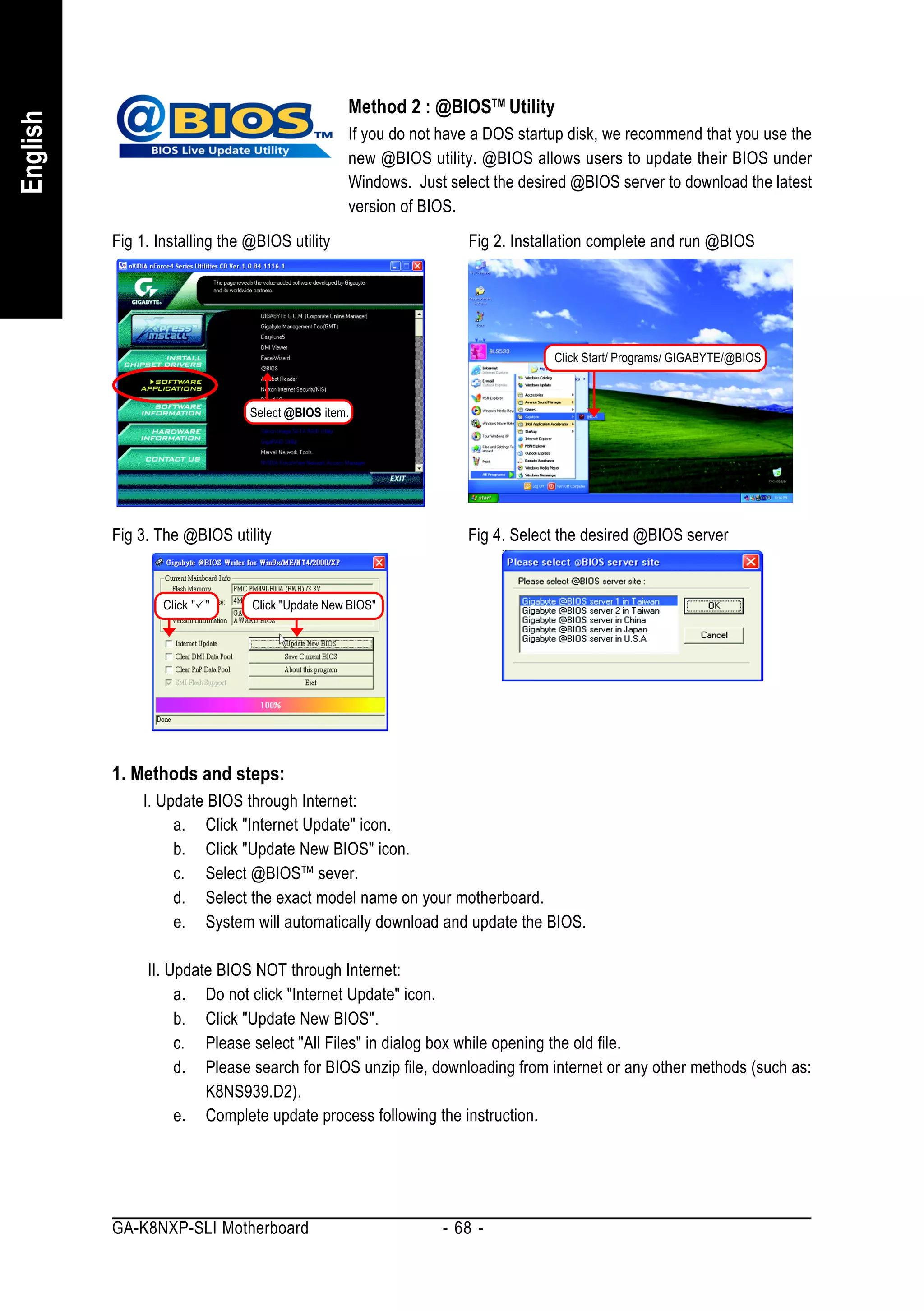 Method 2 : @BIOSTM Utility
English


                                                 If you do not have a DOS startup disk, we recommend that you use the
                                                 new @BIOS utility. @BIOS allows users to update their BIOS under
                                                 Windows. Just select the desired @BIOS server to download the latest
                                                 version of BIOS.
          Fig 1. Installing the @BIOS utility                     Fig 2. Installation complete and run @BIOS




                                                                               Click Start/ Programs/ GIGABYTE/@BIOS



                                Select @BIOS item.




          Fig 3. The @BIOS utility                                Fig 4. Select the desired @BIOS server


                  Click " "     Click "Update New BIOS"




          1. Methods and steps:
               I. Update BIOS through Internet:
                    a. Click "Internet Update" icon.
                    b. Click "Update New BIOS" icon.
                    c. Select @BIOS TM sever.
                    d. Select the exact model name on your motherboard.
                    e. System will automatically download and update the BIOS.

               II. Update BIOS NOT through Internet:
                    a. Do not click "Internet Update" icon.
                    b. Click "Update New BIOS".
                    c. Please select "All Files" in dialog box while opening the old file.
                    d. Please search for BIOS unzip file, downloading from internet or any other methods (such as:
                        K8NS939.D2).
                    e. Complete update process following the instruction.




          GA-K8NXP-SLI Motherboard                            - 68 -
 