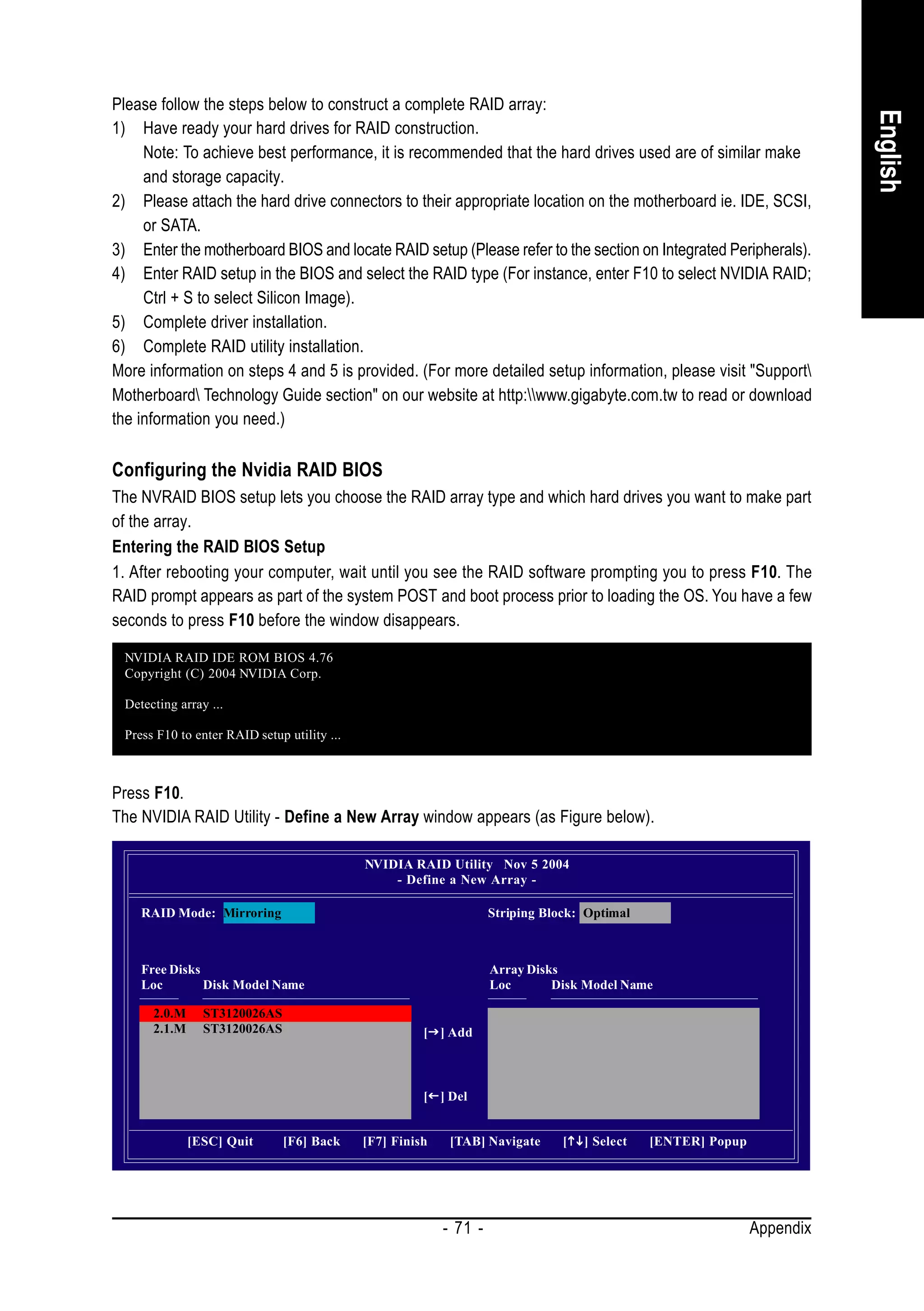Please follow the steps below to construct a complete RAID array:




                                                                                                                          English
1) Have ready your hard drives for RAID construction.
     Note: To achieve best performance, it is recommended that the hard drives used are of similar make
     and storage capacity.
2) Please attach the hard drive connectors to their appropriate location on the motherboard ie. IDE, SCSI,
     or SATA.
3) Enter the motherboard BIOS and locate RAID setup (Please refer to the section on Integrated Peripherals).
4) Enter RAID setup in the BIOS and select the RAID type (For instance, enter F10 to select NVIDIA RAID;
     Ctrl + S to select Silicon Image).
5) Complete driver installation.
6) Complete RAID utility installation.
More information on steps 4 and 5 is provided. (For more detailed setup information, please visit "Support
Motherboard Technology Guide section" on our website at http:www.gigabyte.com.tw to read or download
the information you need.)

Configuring the Nvidia RAID BIOS
The NVRAID BIOS setup lets you choose the RAID array type and which hard drives you want to make part
of the array.
Entering the RAID BIOS Setup
1. After rebooting your computer, wait until you see the RAID software prompting you to press F10. The
RAID prompt appears as part of the system POST and boot process prior to loading the OS. You have a few
seconds to press F10 before the window disappears.

 NVIDIA RAID IDE ROM BIOS 4.76
 Copyright (C) 2004 NVIDIA Corp.

 Detecting array ...

 Press F10 to enter RAID setup utility ...



Press F10.
The NVIDIA RAID Utility - Define a New Array window appears (as Figure below).

                                             NVIDIA RAID Utility Nov 5 2004
                                                 - Define a New Array -

    RAID Mode: Mirroring                                            Striping Block: Optimal



    Free Disks                                                      Array Disks
    Loc        Disk Model Name                                      Loc       Disk Model Name

      2.0.M     ST3120026AS
      2.1.M     ST3120026AS                            [ ] Add



                                                       [ ] Del


              [ESC] Quit      [F6] Back      [F7] Finish    [TAB] Navigate      [   ] Select   [ENTER] Popup




                                                           - 71 -                                              Appendix
 