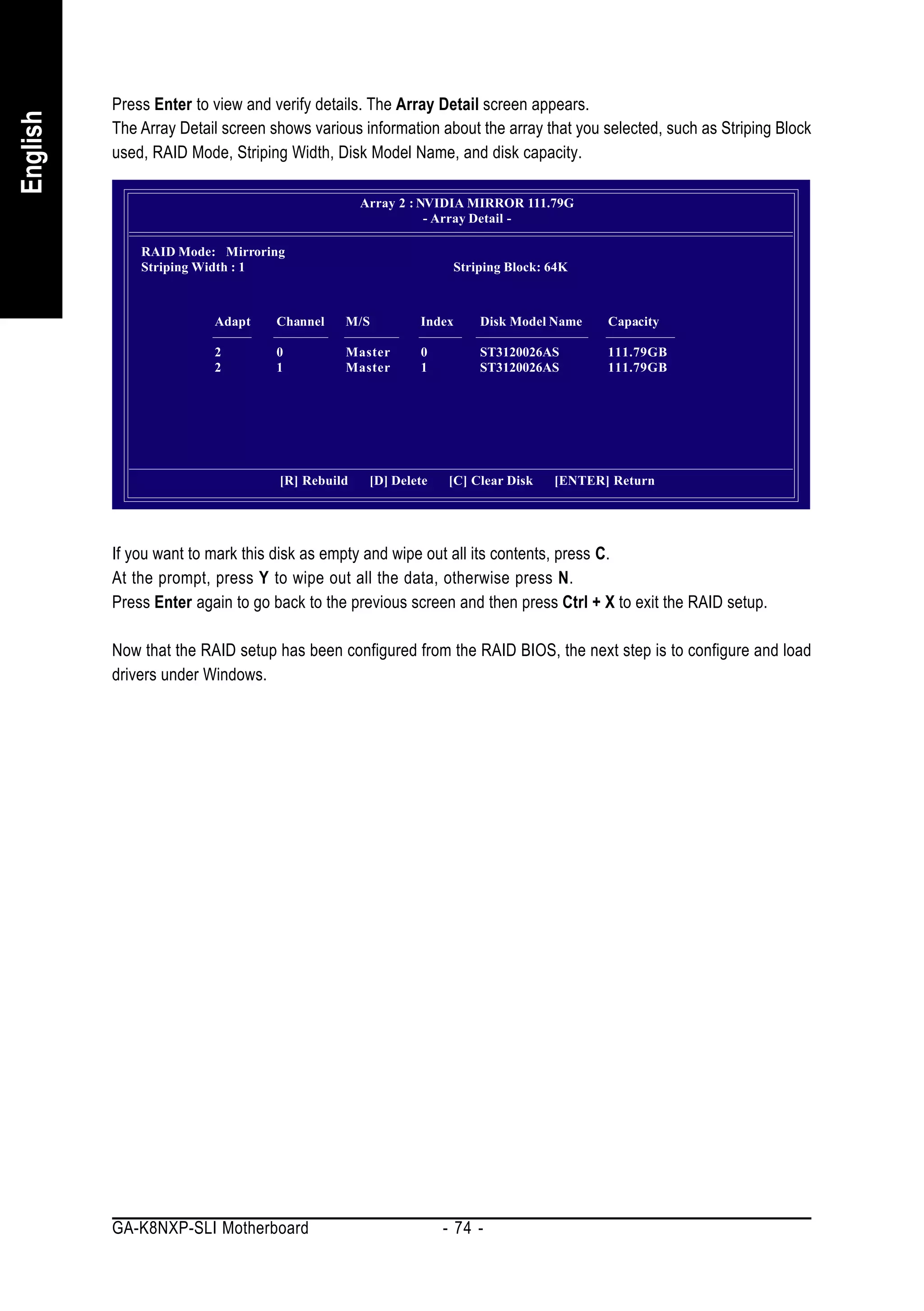Press Enter to view and verify details. The Array Detail screen appears.
English


          The Array Detail screen shows various information about the array that you selected, such as Striping Block
          used, RAID Mode, Striping Width, Disk Model Name, and disk capacity.

                                                 Array 2 : NVIDIA MIRROR 111.79G
                                                            - Array Detail -

              RAID Mode: Mirroring
              Striping Width : 1                                Striping Block: 64K



                         Adapt     Channel   M/S          Index     Disk Model Name    Capacity

                         2         0         Master       0         ST3120026AS        111.79GB
                         2         1         Master       1         ST3120026AS        111.79GB




                                   [R] Rebuild    [D] Delete   [C] Clear Disk   [ENTER] Return




          If you want to mark this disk as empty and wipe out all its contents, press C.
          At the prompt, press Y to wipe out all the data, otherwise press N.
          Press Enter again to go back to the previous screen and then press Ctrl + X to exit the RAID setup.

          Now that the RAID setup has been configured from the RAID BIOS, the next step is to configure and load
          drivers under Windows.




          GA-K8NXP-SLI Motherboard                             - 74 -
 