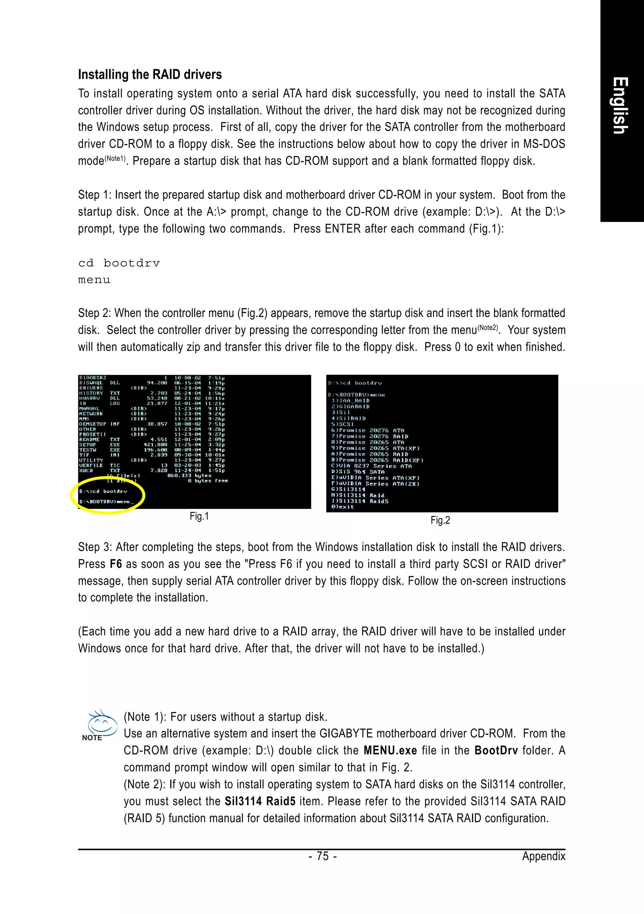 Installing the RAID drivers




                                                                                                               English
To install operating system onto a serial ATA hard disk successfully, you need to install the SATA
controller driver during OS installation. Without the driver, the hard disk may not be recognized during
the Windows setup process. First of all, copy the driver for the SATA controller from the motherboard
driver CD-ROM to a floppy disk. See the instructions below about how to copy the driver in MS-DOS
mode (Note1). Prepare a startup disk that has CD-ROM support and a blank formatted floppy disk.

Step 1: Insert the prepared startup disk and motherboard driver CD-ROM in your system. Boot from the
startup disk. Once at the A:> prompt, change to the CD-ROM drive (example: D:>). At the D:>
prompt, type the following two commands. Press ENTER after each command (Fig.1):

cd bootdrv
menu

Step 2: When the controller menu (Fig.2) appears, remove the startup disk and insert the blank formatted
disk. Select the controller driver by pressing the corresponding letter from the menu (Note2). Your system
will then automatically zip and transfer this driver file to the floppy disk. Press 0 to exit when finished.




                        Fig.1                                                 Fig.2

Step 3: After completing the steps, boot from the Windows installation disk to install the RAID drivers.
Press F6 as soon as you see the "Press F6 if you need to install a third party SCSI or RAID driver"
message, then supply serial ATA controller driver by this floppy disk. Follow the on-screen instructions
to complete the installation.

(Each time you add a new hard drive to a RAID array, the RAID driver will have to be installed under
Windows once for that hard drive. After that, the driver will not have to be installed.)




          (Note 1): For users without a startup disk.
          Use an alternative system and insert the GIGABYTE motherboard driver CD-ROM. From the
          CD-ROM drive (example: D:) double click the MENU.exe file in the BootDrv folder. A
          command prompt window will open similar to that in Fig. 2.
          (Note 2): If you wish to install operating system to SATA hard disks on the Sil3114 controller,
          you must select the Sil3114 Raid5 item. Please refer to the provided Sil3114 SATA RAID
          (RAID 5) function manual for detailed information about Sil3114 SATA RAID configuration.


                                                   - 75 -                                         Appendix
 