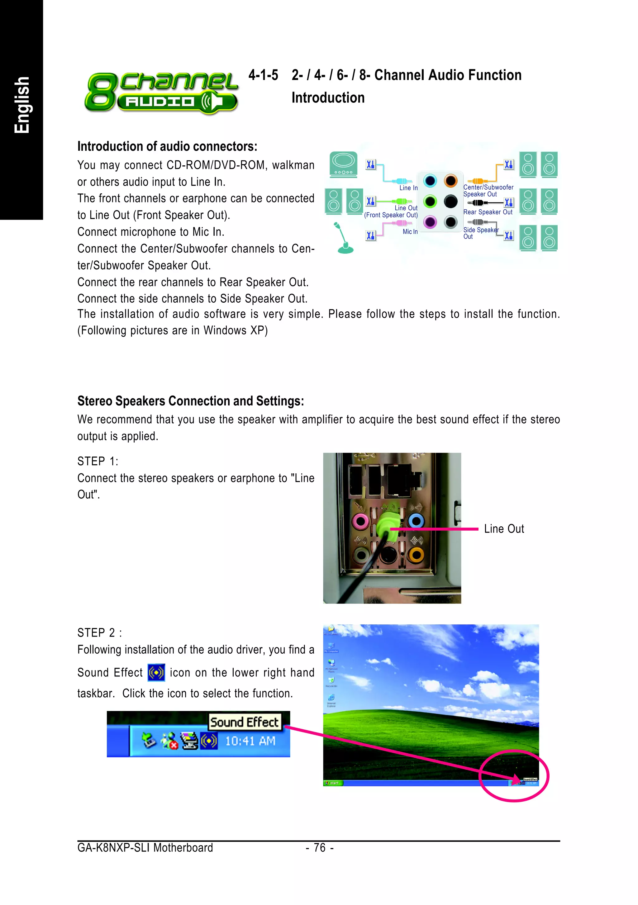 4-1-5 2- / 4- / 6- / 8- Channel Audio Function
English


                                                      Introduction


          Introduction of audio connectors:
          You may connect CD-ROM/DVD-ROM, walkman
          or others audio input to Line In.                                      Line In Center/Subwoofer
                                                                                         Speaker Out
          The front channels or earphone can be connected
                                                                               Line Out
          to Line Out (Front Speaker Out).                          (Front Speaker Out)  Rear Speaker Out


          Connect microphone to Mic In.                                           Mic In Side Speaker
                                                                                         Out

          Connect the Center/Subwoofer channels to Cen-
          ter/Subwoofer Speaker Out.
          Connect the rear channels to Rear Speaker Out.
          Connect the side channels to Side Speaker Out.
          The installation of audio software is very simple. Please follow the steps to install the function.
          (Following pictures are in Windows XP)




          Stereo Speakers Connection and Settings:
          We recommend that you use the speaker with amplifier to acquire the best sound effect if the stereo
          output is applied.

          STEP 1:
          Connect the stereo speakers or earphone to "Line
          Out".

                                                                                             Line Out




          STEP 2 :
          Following installation of the audio driver, you find a
          Sound Effect         icon on the lower right hand
          taskbar. Click the icon to select the function.




          GA-K8NXP-SLI Motherboard                            - 76 -
 