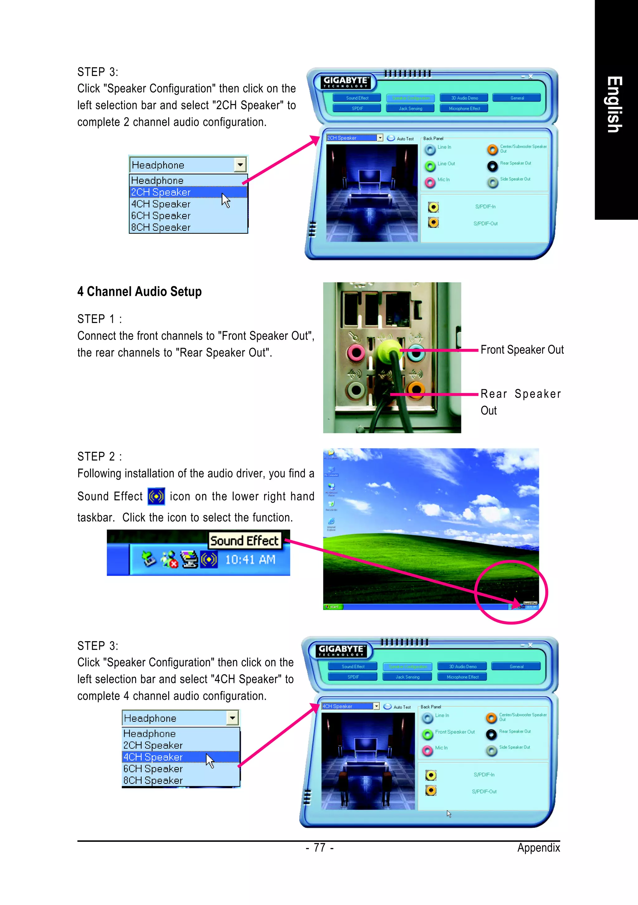 STEP 3:




                                                                                 English
Click "Speaker Configuration" then click on the
left selection bar and select "2CH Speaker" to
complete 2 channel audio configuration.




4 Channel Audio Setup
STEP 1 :
Connect the front channels to "Front Speaker Out",
the rear channels to "Rear Speaker Out".                     Front Speaker Out


                                                             Rear Speaker
                                                             Out


STEP 2 :
Following installation of the audio driver, you find a
Sound Effect         icon on the lower right hand
taskbar. Click the icon to select the function.




STEP 3:
Click "Speaker Configuration" then click on the
left selection bar and select "4CH Speaker" to
complete 4 channel audio configuration.




                                                    - 77 -          Appendix
 
