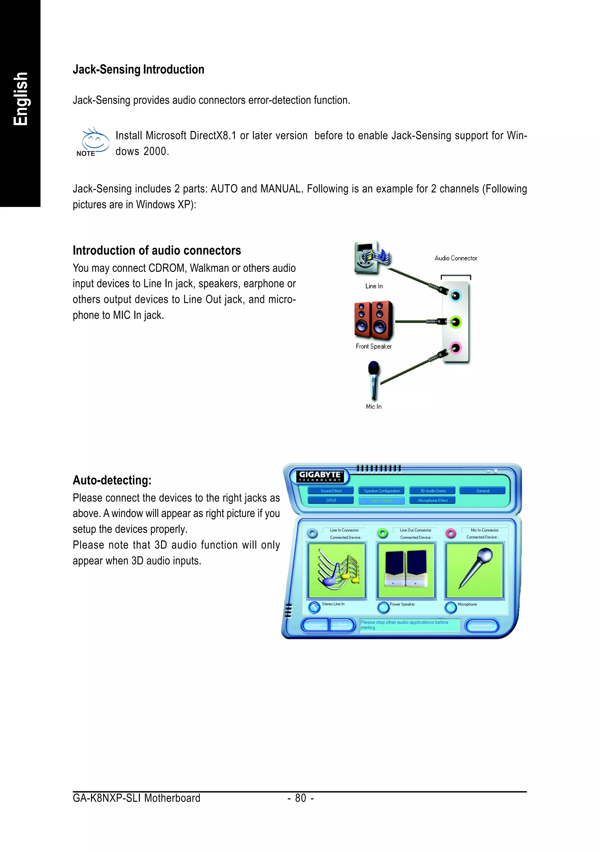 Jack-Sensing Introduction
English



          Jack-Sensing provides audio connectors error-detection function.


                    Install Microsoft DirectX8.1 or later version before to enable Jack-Sensing support for Win-
                    dows 2000.


          Jack-Sensing includes 2 parts: AUTO and MANUAL. Following is an example for 2 channels (Following
          pictures are in Windows XP):



          Introduction of audio connectors
          You may connect CDROM, Walkman or others audio
          input devices to Line In jack, speakers, earphone or
          others output devices to Line Out jack, and micro-
          phone to MIC In jack.




          Auto-detecting:
          Please connect the devices to the right jacks as
          above. A window will appear as right picture if you
          setup the devices properly.
          Please note that 3D audio function will only
          appear when 3D audio inputs.




          GA-K8NXP-SLI Motherboard                              - 80 -
 