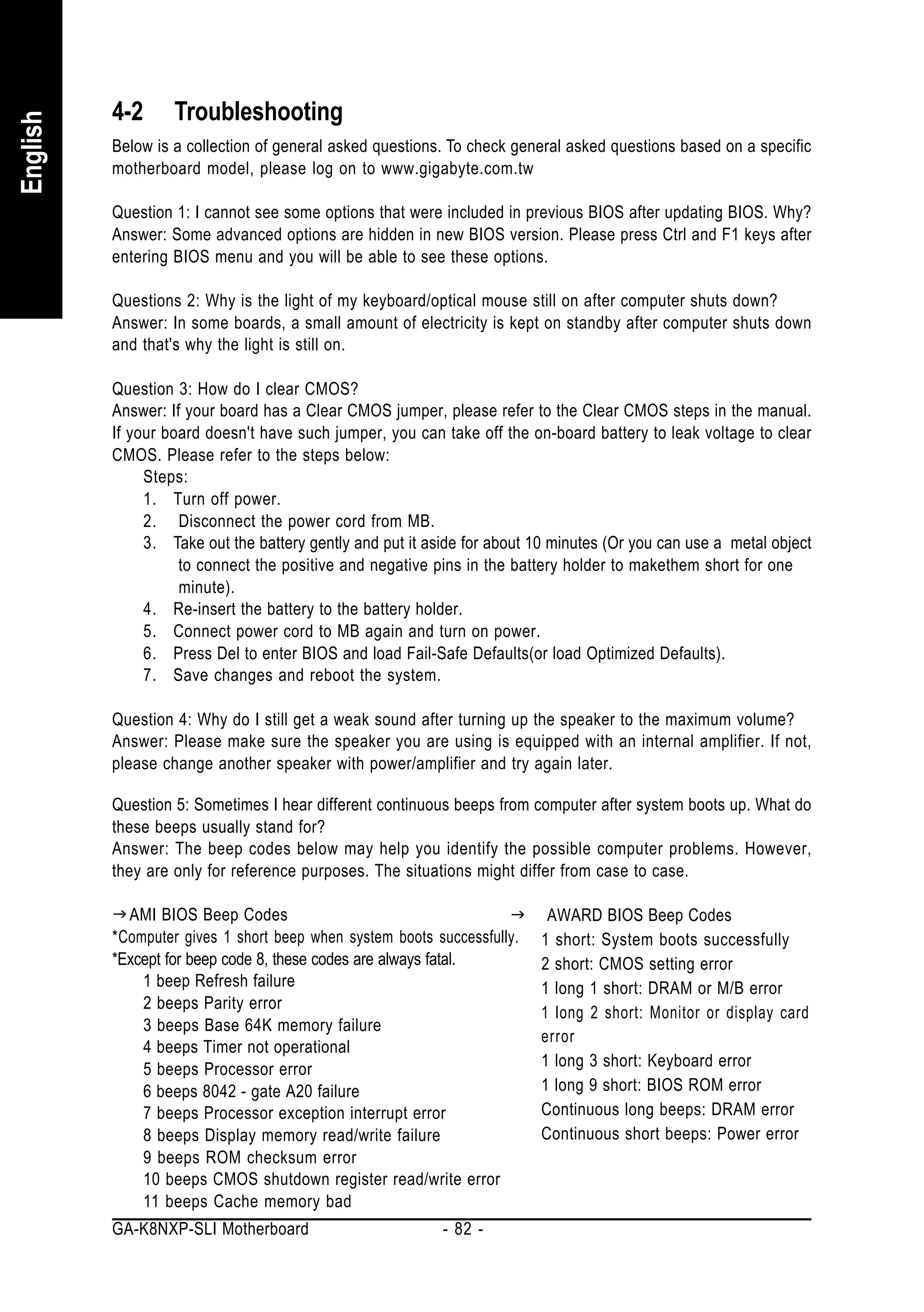 4-2      Troubleshooting
English


          Below is a collection of general asked questions. To check general asked questions based on a specific
          motherboard model, please log on to www.gigabyte.com.tw

          Question 1: I cannot see some options that were included in previous BIOS after updating BIOS. Why?
          Answer: Some advanced options are hidden in new BIOS version. Please press Ctrl and F1 keys after
          entering BIOS menu and you will be able to see these options.

          Questions 2: Why is the light of my keyboard/optical mouse still on after computer shuts down?
          Answer: In some boards, a small amount of electricity is kept on standby after computer shuts down
          and that's why the light is still on.

          Question 3: How do I clear CMOS?
          Answer: If your board has a Clear CMOS jumper, please refer to the Clear CMOS steps in the manual.
          If your board doesn't have such jumper, you can take off the on-board battery to leak voltage to clear
          CMOS. Please refer to the steps below:
               Steps:
               1. Turn off power.
               2. Disconnect the power cord from MB.
               3. Take out the battery gently and put it aside for about 10 minutes (Or you can use a metal object
                    to connect the positive and negative pins in the battery holder to makethem short for one
                    minute).
               4. Re-insert the battery to the battery holder.
               5. Connect power cord to MB again and turn on power.
               6. Press Del to enter BIOS and load Fail-Safe Defaults(or load Optimized Defaults).
               7. Save changes and reboot the system.

          Question 4: Why do I still get a weak sound after turning up the speaker to the maximum volume?
          Answer: Please make sure the speaker you are using is equipped with an internal amplifier. If not,
          please change another speaker with power/amplifier and try again later.

          Question 5: Sometimes I hear different continuous beeps from computer after system boots up. What do
          these beeps usually stand for?
          Answer: The beep codes below may help you identify the possible computer problems. However,
          they are only for reference purposes. The situations might differ from case to case.

            AMI BIOS Beep Codes                                           AWARD BIOS Beep Codes
          *Computer gives 1 short beep when system boots successfully.   1 short: System boots successfully
          *Except for beep code 8, these codes are always fatal.         2 short: CMOS setting error
              1 beep Refresh failure                                     1 long 1 short: DRAM or M/B error
              2 beeps Parity error
                                                                         1 long 2 short: Monitor or display card
              3 beeps Base 64K memory failure
                                                                         error
              4 beeps Timer not operational
              5 beeps Processor error                                    1 long 3 short: Keyboard error
              6 beeps 8042 - gate A20 failure                            1 long 9 short: BIOS ROM error
              7 beeps Processor exception interrupt error                Continuous long beeps: DRAM error
              8 beeps Display memory read/write failure                  Continuous short beeps: Power error
              9 beeps ROM checksum error
              10 beeps CMOS shutdown register read/write error
              11 beeps Cache memory bad
          GA-K8NXP-SLI Motherboard                         - 82 -
 