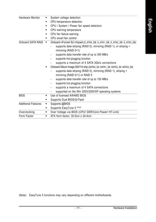 Hardware Monitor          System voltage detection




                                                                                                            English
                          CPU temperature detection
                          CPU / System / Power fan speed detection
                          CPU warning temperature
                          CPU fan failure warning
                          CPU smart fan control
Onboard SATA RAID         Onboard nForce4 SLI chipset (S_ATA0_SB, S_ATA1_SB, S_ATA2_SB, S_ATA3_SB)
                          - supports data striping (RAID 0), mirroring (RAID 1), or striping +
                              mirroring (RAID 0+1)
                          - supports data transfer rate of up to 300 MB/s
                          - supports hot plugging function
                          - supports a maximum of 4 SATA 3Gb/s connections
                          Onboard Silicon Image SiI3114 chip (SATA0_SII, SATA1_SII, SATA2_SII, SATA3_SII)
                          - supports data striping (RAID 0), mirroring (RAID 1), striping +
                              mirroring (RAID 0+1) or RAID 5
                          - supports data transfer rate of up to 150 MB/s
                          - supports hot plugging function
                          - supports a maximum of 4 SATA connections
                          - supported on the Win 2003/2000/XP operating systems
BIOS                      Use of licensed AWARD BIOS
                          Supports Dual BIOS/Q-Flash
Additional Features       Supports @BIOS
                          Supports EasyTune 5 (Note)
Overclocking              Over Voltage via BIOS (CPU/ DDR/Core Power/ HT-Link)
Form Factor               ATX form factor; 30.5cm x 24.4cm




(Note)   EasyTune 5 functions may vary depending on different motherboards.



                                                - 11 -                             Hardware Installation
 