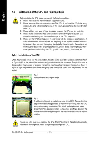 1-3      Installation of the CPU and Fan Heat Sink
English



                     Before installing the CPU, please comply with the following conditions:
                     1. Please make sure that the motherboard supports the CPU.
                     2. Please take note of the one indented corner of the CPU. If you install the CPU in the wrong
                         direction, the CPU will not insert properly. If this occurs, please change the insert direction
                         of the CPU.
                     3. Please add an even layer of heat sink paste between the CPU and fan heat sink.
                     4. Please make sure the fan heat sink is installed on the CPU prior to system use,
                         otherwise overheating and permanent damage of the CPU may occur.
                     5. Please set the CPU host frequency in accordance with the processor specifications. It
                         is not recommended that the system bus frequency be set beyond hardware specifica-
                         tions since it does not meet the required standards for the peripherals. If you wish to set
                         the frequency beyond the proper specifications, please do so according to your hard-
                         ware specifications including the CPU, graphics card, memory, hard drive, etc.


          1-3-1 Installation of the CPU
          Check the processor pins to see that none are bent. Move the socket lever to the unlocked position as shown
          in Figure 1.(90 o to the plane of the motherboard) prior to inserting the processor. The pin 1 location is
          designated on the processor by a copper triangle that matches up to a triangle on the socket as shown in
          Figure 2. Align the processor to the socket and gently lower it into place. Do not force the processor into the
          socket.

                                          Fig.1
                     Socket lever         Position lever at a 90 degree angle.




                                          Fig.2
                                          A gold-colored triangle is marked one edge of the CPU. Please align this
                                          edge with the socket edge closest to the CPU lever. Gently place the CPU
                                          into position making sure that the CPU pins fit perfectly into their holes.
                                          Once the CPU is positioned into it socket, place one finger down on the
                                          middle of the CPU and gently press the metal lever back into its original
                                          position.



                     Please use extra care when installing the CPU. The CPU will not fit if positioned incorrectly.
                     Rather than applying force, please change the positioning of the CPU.


          GA-K8NXP-SLI Motherboard                            - 12 -
 
