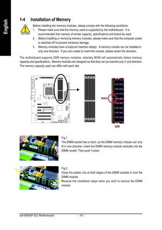 1-4      Installation of Memory
English


                     Before installing the memory modules, please comply with the following conditions:
                     1. Please make sure that the memory used is supported by the motherboard. It is
                         recommended that memory of similar capacity, specifications and brand be used.
                     2. Before installing or removing memory modules, please make sure that the computer power
                         is switched off to prevent hardware damage.
                     3. Memory modules have a foolproof insertion design. A memory module can be installed in
                         only one direction. If you are unable to insert the module, please switch the direction.

          The motherboard supports DDR memory modules, whereby BIOS will automatically detect memory
          capacity and specifications. Memory modules are designed so that they can be inserted only in one direction.
          The memory capacity used can differ with each slot.




                                                                                 Notch




                                                                                             DDR



                                              Fig.1
                                              The DIMM socket has a notch, so the DIMM memory module can only
                                              fit in one direction. Insert the DIMM memory module vertically into the
                                              DIMM socket. Then push it down.




                                              Fig.2
                                              Close the plastic clip at both edges of the DIMM sockets to lock the
                                              DIMM module.
                                              Reverse the installation steps when you wish to remove the DIMM
                                              module.




          GA-K8NXP-SLI Motherboard                           - 14 -
 