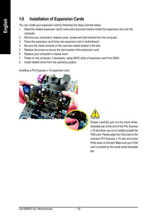 1-5      Installation of Expansion Cards
English


          You can install your expansion card by following the steps outlined below:
          1. Read the related expansion card's instruction document before install the expansion card into the
              computer.
          2. Remove your computer's chassis cover, screws and slot bracket from the computer.
          3. Press the expansion card firmly into expansion slot in motherboard.
          4. Be sure the metal contacts on the card are indeed seated in the slot.
          5. Replace the screw to secure the slot bracket of the expansion card.
          6. Replace your computer's chassis cover.
          7. Power on the computer, if necessary, setup BIOS utility of expansion card from BIOS.
          8. Install related driver from the operating system.

          Installing a PCI Express x 16 expansion card:




                                                                        Please carefully pull out the small white-
                                                                        drawable bar at the end of the PCI Express
                                                                        x 16 slot when you try to install/uninstall the
                                                                        VGA card. Please align the VGA card to the
                                                                        onboard PCI Express x 16 slot and press
                                                                        firmly down on the slot. Make sure your VGA
                                                                        card is locked by the small white-drawable
                                                                        bar.




          GA-K8NXP-SLI Motherboard                         - 16 -
 