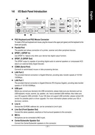 1-8       I/O Back Panel Introduction




                                                                                                                    English
      PS/2 Keyboard and PS/2 Mouse Connector
      To install a PS/2 port keyboard and mouse, plug the mouse to the upper port (green) and the keyboard to the
      lower port (purple).
      Parallel Port
      The parallel port allows connection of a printer, scanner and other peripheral devices.
      SPDIF_I (SPDIF In)
      Use SPDIF In feature only when your device has digital output function.
      SPDIF_O (SPDIF Out)
      The SPDIF output is capable of providing digital audio to external speakers or compressed AC3
      data to an external Dolby Digital Decoder.
      COMA (Serial Port)
      Connects to serial-based mouse or data processing devices.
      LAN Port 2
      The provided Internet connection is Gigabit Ethernet, providing data transfer speeds of 10/100/
      1000Mbps.
      LAN Port 1
      The provided Internet connection is Gigabit Ethernet (PCI Express Gigabit), providing data transfer
      speeds of 10/100/1000Mbps.
      USB port
      Before you connect your device(s) into USB connector(s), please make sure your device(s) such as
      USB keyboard, mouse, scanner, zip, speaker...etc. have a standard USB interface. Also make sure
      your OS supports USB controller. If your OS does not support USB controller, please contact OS
      vendor for possible patch or driver upgrade. For more information please contact your OS or
      device(s) vendors.
      Line In
      Devices like CD-ROM, walkman etc. can be connected to Line In jack.
      Line Out (Front Speaker Out)
      Connect the stereo speakers, earphone or front surround speakers to this connector.
      MIC In
      Microphone can be connected to MIC In jack.
      Center/Subwoofer Speaker Out
      Connect the Center/Subwoofer speakers to this connector.
                                                      - 21 -                              Hardware Installation
 