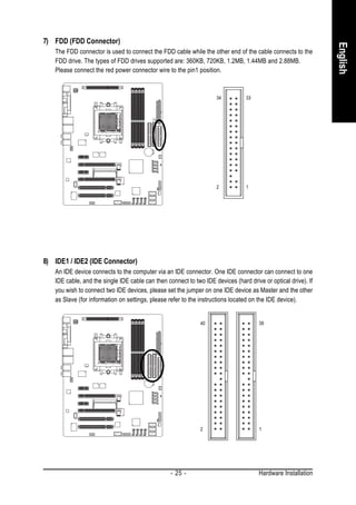 7) FDD (FDD Connector)




                                                                                                               English
   The FDD connector is used to connect the FDD cable while the other end of the cable connects to the
   FDD drive. The types of FDD drives supported are: 360KB, 720KB, 1.2MB, 1.44MB and 2.88MB.
   Please connect the red power connector wire to the pin1 position.



                                                                    34          33




                                                                    2           1




8) IDE1 / IDE2 (IDE Connector)
   An IDE device connects to the computer via an IDE connector. One IDE connector can connect to one
   IDE cable, and the single IDE cable can then connect to two IDE devices (hard drive or optical drive). If
   you wish to connect two IDE devices, please set the jumper on one IDE device as Master and the other
   as Slave (for information on settings, please refer to the instructions located on the IDE device).


                                                              40                      39




                                                              2                       1




                                                  - 25 -                              Hardware Installation
 