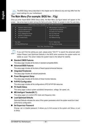The BIOS Setup menus described in this chapter are for reference only and may differ from the
English


                   exact settings for your motherboard.

          The Main Menu (For example: BIOS Ver. : F2g)
          Once you enter Award BIOS CMOS Setup Utility, the Main Menu (as figure below) will appear on the
          screen. Use arrow keys to select among the items and press <Enter> to accept or enter the sub-menu.
                                        CMOS Setup Utility-Copyright (C) 1984-2005 Award Software

                     Standard CMOS Features                               MB Intelligent Tweaker(M.I.T.)
                     Advanced BIOS Features                               Load Optimized Defaults
                     Integrated Peripherals                               Set Supervisor Password
                     Power Management Setup                               Set User Password
                     PnP/PCI Configurations                               Save & Exit Setup
                     PC Health Status                                     Exit Without Saving


                Esc: Quit                                                        : Select Item
                F8: Dual BIOS/Q-Flash                                     F10: Save & Exit Setup
                                                      Time, Date, Hard Disk Type...



                   If you can't find the setting you want, please press "Ctrl+F1" to search the advanced option
                   hidden.Please Load Optimized Defaults in the BIOS when somehow the system works not
                   stable as usual. This action makes the system reset to the default for stability.

              Standard CMOS Features
              This setup page includes all the items in standard compatible BIOS.
              Advanced BIOS Features
              This setup page includes all the items of Award special enhanced features.
              Integrated Peripherals
              This setup page includes all onboard peripherals.
              Power Management Setup
              This setup page includes all the items of Green function features.
              PnP/PCI Configuration
              This setup page includes all the configurations of PCI & PnP ISA resources.
              PC Health Status
              This setup page is about system autodetect temperature, voltage, fan speed, etc.
              MB Intelligent Tweaker(M.I.T.)
              This setup page is to control CPU clock and frequency ratio.
              Load Optimized Defaults
              Optimized Defaults indicates the value of the system parameters which the system would be in best
              performance configuration.
              Set Supervisor Password
              Change, set, or disable password. It allows you to limit access to the system and Setup, or just
              to Setup.




          GA-K8NXP-SLI Motherboard                               - 34 -
 