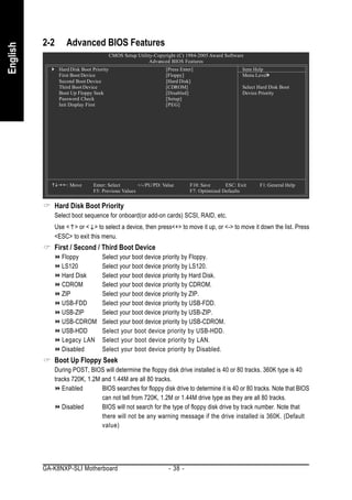 2-2      Advanced BIOS Features
English


                                          CMOS Setup Utility-Copyright (C) 1984-2005 Award Software
                                                           Advanced BIOS Features
                Hard Disk Boot Priority                           [Press Enter]                    Item Help
                First Boot Device                                 [Floppy]                         Menu Level
                Second Boot Device                                [Hard Disk]
                Third Boot Device                                 [CDROM]                          Select Hard Disk Boot
                Boot Up Floppy Seek                               [Disabled]                       Device Priority
                Password Check                                    [Setup]
                Init Display First                                [PEG]




                   : Move      Enter: Select       +/-/PU/PD: Value          F10: Save      ESC: Exit     F1: General Help
                               F5: Previous Values                           F7: Optimized Defaults


             Hard Disk Boot Priority
             Select boot sequence for onboard(or add-on cards) SCSI, RAID, etc.
             Use < > or < > to select a device, then press<+> to move it up, or <-> to move it down the list. Press
             <ESC> to exit this menu.
             First / Second / Third Boot Device
                 Floppy             Select your boot device priority by Floppy.
                 LS120              Select your boot device priority by LS120.
                 Hard Disk          Select your boot device priority by Hard Disk.
                 CDROM              Select your boot device priority by CDROM.
                 ZIP                Select your boot device priority by ZIP.
                 USB-FDD            Select your boot device priority by USB-FDD.
                 USB-ZIP            Select your boot device priority by USB-ZIP.
                 USB-CDROM          Select your boot device priority by USB-CDROM.
                 USB-HDD            Select your boot device priority by USB-HDD.
                 Legacy LAN         Select your boot device priority by LAN.
                 Disabled           Select your boot device priority by Disabled.
             Boot Up Floppy Seek
             During POST, BIOS will determine the floppy disk drive installed is 40 or 80 tracks. 360K type is 40
             tracks 720K, 1.2M and 1.44M are all 80 tracks.
                Enabled        BIOS searches for floppy disk drive to determine it is 40 or 80 tracks. Note that BIOS
                               can not tell from 720K, 1.2M or 1.44M drive type as they are all 80 tracks.
                Disabled       BIOS will not search for the type of floppy disk drive by track number. Note that
                               there will not be any warning message if the drive installed is 360K. (Default
                               value)




          GA-K8NXP-SLI Motherboard                                 - 38 -
 