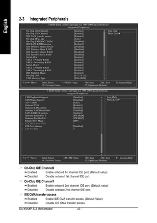 2-3     Integrated Peripherals
English


                                   CMOS Setup Utility-Copyright (C) 1984-2005 Award Software
                                                     Integrated Peripherals
                On-Chip IDE Channel0                         [Enabled]                         Item Help
                On-Chip IDE Channel1                         [Enabled]                         Menu Level
                IDE DMA transfer access                      [Enabled]
                On-Chip MAC Lan                              [Auto]
                On-Chip LAN BOOT ROM                         [Disabled]
                IDE/SATA RAID function                       [Enabled]
                IDE Primary Master RAID                      [Disabled]
                IDE Primary Slave RAID                       [Disabled]
                IDE Secndry Master RAID                      [Disabled]
                IDE Secndry Slave RAID                       [Disabled]
                Serial-ATA 1                                 [Enabled]
                SATA 1 Primary RAID                          [Enabled]
                SATA 1 Secondary RAID                        [Enabled]
                Serial-ATA 2                                 [Enabled]
                SATA 2 Primary RAID                          [Enabled]
                SATA 2 Secondary RAID                        [Enabled]
                IDE Prefetch Mode                            [Enabled]
                On-Chip USB                                  [V1.1+V2.0]
                USB Memory Type                              [SHADOW]

                   : Move    Enter: Select       +/-/PU/PD: Value        F10: Save      ESC: Exit     F1: General Help
                             F5: Previous Values                         F7: Optimized Defaults

                                  CMOS Setup Utility-Copyright (C) 1984-2005 Award Software
                                                    Integrated Peripherals
              USB Keyboard Support                          [Disabled]                        Item Help
              USB Mouse Support                             [Disabled]                        Menu Level
              AC97 Audio                                    [Auto]
              Onboard 1394                                  [Enabled]
              Onboard LAN control                           [Enabled]
              Onboard LAN Boot ROM                          [Disabled]
              SATA RAID-5 Function                          [Enabled]
              Onboard Serial Port 1                         [3F8/IRQ4]
              Onboard Parallel Port                         [378/IRQ7]
              Parallel Port Mode                            [SPP]
            x ECP Mode Use DMA                              3
              CIR Port Address                              [Disabled]
            x CIR Port IRQ                                  11




                   : Move    Enter: Select       +/-/PU/PD: Value        F10: Save      ESC: Exit     F1: General Help
                             F5: Previous Values                         F7: Optimized Defaults


              On-Chip IDE Channel0
                 Enabled        Enable onboard 1st channel IDE port. (Default value)
                 Disabled       Disable onboard 1st channel IDE port.
              On-Chip IDE Channel1
                 Enabled        Enable onboard 2nd channel IDE port. (Default value)
                 Disabled       Disable onboard 2nd channel IDE port.
              IDE DMA transfer access
                 Enabled        Enable IDE DMA transfer access. (Default Value)
                 Disabled       Disable IDE DMA transfer access.
          GA-K8NXP-SLI Motherboard                            - 40 -
 