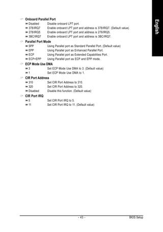 Onboard Parallel Port




                                                                                               English
  Disabled     Disable onboard LPT port.
  378/IRQ7     Enable onboard LPT port and address is 378/IRQ7. (Default value)
  278/IRQ5     Enable onboard LPT port and address is 278/IRQ5.
  3BC/IRQ7     Enable onboard LPT port and address is 3BC/IRQ7.
Parallel Port Mode
  SPP          Using Parallel port as Standard Parallel Port. (Default value)
  EPP          Using Parallel port as Enhanced Parallel Port.
  ECP          Using Parallel port as Extended Capabilities Port.
  ECP+EPP      Using Parallel port as ECP and EPP mode.
ECP Mode Use DMA
  3            Set ECP Mode Use DMA to 3. (Default value)
  1            Set ECP Mode Use DMA to 1.
CIR Port Address
  310          Set CIR Port Address to 310.
  320          Set CIR Port Address to 320.
  Disabled     Disable this function. (Default value)
CIR Port IRQ
  5            Set CIR Port IRQ to 5.
  11           Set CIR Port IRQ to 11. (Default value)




                                         - 43 -                                   BIOS Setup
 