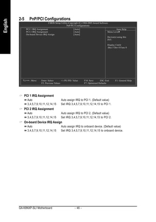 2-5      PnP/PCI Configurations
English


                                    CMOS Setup Utility-Copyright (C) 1984-2005 Award Software
                                                     PnP/PCI Configurations
                PCI 1 IRQ Assignment                         [Auto]                                  Item Help
                PCI 2 IRQ Assignment                         [Auto]                          Menu Level
                On-board Device IRQ Assign                   [Auto]
                                                                                             Device(s) using this
                                                                                             INT:

                                                                                             Display Cntrlr
                                                                                             -Bus 5 Dev 0 Func 0




                   : Move     Enter: Select       +/-/PU/PD: Value     F10: Save      ESC: Exit      F1: General Help
                              F5: Previous Values                      F7: Optimized Defaults




             PCI 1 IRQ Assignment
                 Auto                            Auto assign IRQ to PCI 1. (Default value)
                 3,4,5,7,9,10,11,12,14,15        Set IRQ 3,4,5,7,9,10,11,12,14,15 to PCI 1.
             PCI 2 IRQ Assignment
                 Auto                            Auto assign IRQ to PCI 2. (Default value)
                 3,4,5,7,9,10,11,12,14,15        Set IRQ 3,4,5,7,9,10,11,12,14,15 to PCI 2.
             On-board Device IRQ Assign
                 Auto                            Auto assign IRQ to onboard device. (Default value)
                 3,4,5,7,9,10,11,12,14,15        Set IRQ 3,4,5,7,9,10,11,12,14,15 to onboard device.




          GA-K8NXP-SLI Motherboard                            - 46 -
 