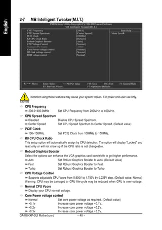 2-7       MB Intelligent Tweaker(M.I.T.)
English


                                      CMOS Setup Utility-Copyright (C) 1984-2005 Award Software
                                                  MB Intelligent Tweaker(M.I.T.)
                 CPU Frequency                                  [200.0]                                 Item Help
                 CPU Spread Spectrum                            [Center Spread]                 Menu Level
                 PCIE Clock                                     [100Mhz]
                 K8 CPU Clock Ratio                             [Default]
                 Robust Graphics Booster                        [Auto]
                 CPU Voltage Control                            [Normal]
                 Normal CPU Vcore                               1.500V
                 Core Power voltage control                     [Normal]
                 HT-Link voltage control                        [Normal]
                 DDR voltage control                            [Normal]




                    : Move      Enter: Select       +/-/PU/PD: Value      F10: Save      ESC: Exit    F1: General Help
                                F5: Previous Values                       F7: Optimized Defaults



                    Incorrect using these features may cause your system broken. For power end-user use only.


                CPU Frequency
                  200.0~400.0MHz              Set CPU Frequency from 200MHz to 400MHz.
                CPU Spread Spectrum
                  Disabled                    Disable CPU Spread Spectrum.
                  Center Spread               Set CPU Spread Spectrum to Center Spread. (Default value)
                PCIE Clock
                  100~150MHz                  Set PCIE Clock from 100MHz to 150MHz.
                K8 CPU Clock Ratio
                This setup option will automatically assign by CPU detection. The option will display "Locked" and
                read only or will not show up if the CPU ratio is not changeable.
                Robust Graphics Booster
                Select the options can enhance the VGA graphics card bandwidth to get higher performance.
                  Auto                    Set Robust Graphics Booster to Auto. (Default value)
                  Fast                    Set Robust Graphics Booster to Fast.
                  Turbo                   Set Robust Graphics Booster to Turbo.
                CPU Voltage Control
                  Supports adjustable CPU Vcore from 0.800V to 1.750V by 0.025V step. (Default value: Normal)
                Warning: CPU may be damaged or CPU life-cycle may be reduced when CPU is over-voltage.
                Normal CPU Vcore
                  Display your CPU normal voltage.
                Core Power voltage control
               Normal                         Set core power voltage as required. (Default value)
               +0.1v                          Increase core power voltage +0.1V.
               +0.2v                          Increase core power voltage +0.2V.
               +0.3v                          Increase core power voltage +0.3V.
          GA-K8NXP-SLI Motherboard                           - 48 -
 