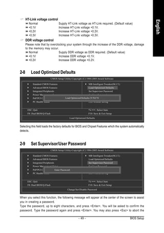 HT-Link voltage control




                                                                                                                English
        Normal                        Supply HT-Link voltage as HT-Link required. (Default value)
        +0.1V                         Increase HT-Link voltage +0.1V.
        +0.2V                         Increase HT-Link voltage +0.2V.
        +0.3V                         Increase HT-Link voltage +0.3V.
      DDR voltage control
      Please note that by overclocking your system through the increase of the DDR voltage, damage
      to the memory may occur.
         Normal                  Supply DDR voltage as DDR required. (Default value)
         +0.1V                   Increase DDR voltage +0.1V.
         +0.2V                   Increase DDR voltage +0.2V.



2-8       Load Optimized Defaults
                               CMOS Setup Utility-Copyright (C) 1984-2005 Award Software

           Standard CMOS Features                                 MB Intelligent Tweaker(M.I.T.)
           Advanced BIOS Features                                 Load Optimized Defaults
           Integrated Peripherals                                 Set Supervisor Password
           Power Management Setup                                 Set User Password
           PnP/PCI Configurations           Load Optimized Defaults (Y/N)?Exit Setup
                                                                  Save & N
           PC Health Status                                       Exit Without Saving


       ESC: Quit                                                          : Select Item
       F8: Dual BIOS/Q-Flash                                      F10: Save & Exit Setup
                                                Load Optimized Defaults


Selecting this field loads the factory defaults for BIOS and Chipset Features which the system automatically
detects.



2-9       Set Supervisor/User Password
                               CMOS Setup Utility-Copyright (C) 1984-2005 Award Software

           Standard CMOS Features                                 MB Intelligent Tweaker(M.I.T.)
           Advanced BIOS Features                                 Load Optimized Defaults
           Integrated Peripherals                                 Set Supervisor Password
           Power Management Setup                                 Set User Password
           PnP/PCI Configurations
                                Enter Password:                   Save & Exit Setup
           PC Health Status                                       Exit Without Saving


       ESC: Quit                                                         : Select Item
       F8: Dual BIOS/Q-Flash                                      F10: Save & Exit Setup
                                              Change/Set/Disable Password


When you select this function, the following message will appear at the center of the screen to assist
you in creating a password.
Type the password, up to eight characters, and press <Enter>. You will be asked to confirm the
password. Type the password again and press <Enter>. You may also press <Esc> to abort the

                                                        - 49 -                                     BIOS Setup
 
