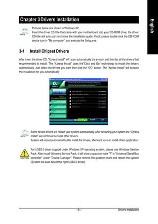 Chapter 3 Drivers Installation




                                                                                                                       English
            Pictures below are shown in Windows XP.
            Insert the driver CD-title that came with your motherboard into your CD-ROM drive, the driver
            CD-title will auto start and show the installation guide. If not, please double click the CD-ROM
            device icon in "My computer", and execute the Setup.exe.


3-1       Install Chipset Drivers
After insert the driver CD, "Xpress Install" will scan automatically the system and then list all the drivers that
recommended to install. The "Xpress Install" uses the"Click and Go" technology to install the drivers
automatically. Just select the drivers you want then click the "GO" button. The "Xpress Install" will execute
the installation for you automatically.




           Some device drivers will restart your system automatically. After restarting your system the "Xpress
           Install" will continue to install other drivers.
           System will reboot automatically after install the drivers, afterward you can install others application.


           For USB2.0 driver support under Windows XP operating system, please use Windows Service
           Pack. After install Windows Service Pack, it will show a question mark "?" in "Universal Serial Bus
           controller" under "Device Manager". Please remove the question mark and restart the system
           (System will auto-detect the right USB2.0 driver).




                                                      - 51 -                                   Drivers Installation
 