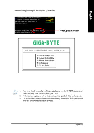2.   Press F9 during powering on the computer. (Text Mode)




                                                                                                                     English
         Award Modular BIOS v6.00PG, An Energy Star Al ly
         Copyright (C) 1984-2004, Award Software, Inc.
     Intel 865PE AGPSet BIOS for 8IPE1000MT F1
     Check System Health OK
     .
     .
     .

     Press DEL to enter SETUP / Q-Flash, F9 For Xpress Recovery                        F9 For Xpress Recovery
     08/16/2002-I845GE-6A69YG01C-00




                        Xpress Recovery V1.0 (C) Copy Right 2003. GIGABYTE Technology CO. , Ltd.



                                                 1. Execute Backup Utility
                                                 2. Execute Restore Utility
                                                 3. Remove Backup Image
                                                 4. Set Password
                                                 5. Exit and Restart




             1.     If you have already entered Xpress Recovery by booting from the CD-ROM, you can enter
                    Xpress Recovery in the future by pressing the F9 key.
             2.     System storage capacity as well as drive reading/writing speed will affect backup speed.
             3.     It is recommended that Xpress Recovery be immediately installed after OS and all required
                    driver and software installations are complete.




                                                                  - 57 -                                  Appendix
 