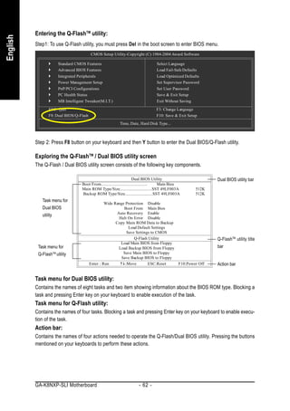 Entering the Q-FlashTM utility:
English


          Step1: To use Q-Flash utility, you must press Del in the boot screen to enter BIOS menu.
                                         CMOS Setup Utility-Copyright (C) 1984-2004 Award Software

                       Standard CMOS Features                                    Select Language
                       Advanced BIOS Features                                    Load Fail-Safe Defaults
                       Integrated Peripherals                                    Load Optimized Defaults
                       Power Management Setup                                    Set Supervisor Password
                       PnP/PCI Configurations                                    Set User Password
                       PC Health Status                                          Save & Exit Setup
                       MB Intelligent Tweaker(M.I.T.)                            Exit Without Saving

                 ESC: Quit                                                       F3: Change Language
                 F8: Dual BIOS/Q-Flash                                           F10: Save & Exit Setup
                                                           Time, Date, Hard Disk Type...



          Step 2: Press F8 button on your keyboard and then Y button to enter the Dual BIOS/Q-Flash utility.

          Exploring the Q-FlashTM / Dual BIOS utility screen
          The Q-Flash / Dual BIOS utility screen consists of the following key components.

                                                                        Dual BIOS Utility                     Dual BIOS utility bar
                                    Boot From......................................... Main Bios
                                    Main ROM Type/Size.............................SST 49LF003A        512K
                                    Backup ROM Type/Size.........................SST 49LF003A          512K
             Task menu for
                                                  Wide Range Protection Disable
             Dual BIOS                                      Boot From Main Bios
                                                         Auto Recovery Enable
             utility
                                                          Halt On Error Disable
                                                        Copy Main ROM Data to Backup
                                                               Load Default Settings
                                                              Save Settings to CMOS
                                                                  Q-Flash Utility                             Q-FlashTM utility title
                                                           Load Main BIOS from Floppy
           Task menu for                                  Load Backup BIOS from Floppy                        bar
           Q-FlashTM utility                                Save Main BIOS to Floppy
                                                           Save Backup BIOS to Floppy
                                         Enter : Run         :Move        ESC:Reset    F10:Power Off          Action bar


          Task menu for Dual BIOS utility:
          Contains the names of eight tasks and two item showing information about the BIOS ROM type. Blocking a
          task and pressing Enter key on your keyboard to enable execution of the task.
          Task menu for Q-Flash utility:
          Contains the names of four tasks. Blocking a task and pressing Enter key on your keyboard to enable execu-
          tion of the task.
          Action bar:
          Contains the names of four actions needed to operate the Q-Flash/Dual BIOS utility. Pressing the buttons
          mentioned on your keyboards to perform these actions.




          GA-K8NXP-SLI Motherboard                                    - 62 -
 