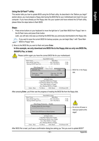 Using the Q-FlashTM utility:




                                                                                                                           English
This section tells you how to update BIOS using the Q-Flash utility. As described in the "Before you begin"
section above, you must prepare a floppy disk having the BIOS file for your motherboard and insert it to your
computer. If you have already put the floppy disk into your system and have entered the Q-Flash utility,
please follow the steps below to flash BIOS.

Steps:
1.    Press arrow buttons on your keyboard to move the light bar to "Load Main BIOS from Floppy" item in
      the Q-Flash menu and press Enter button.
      Later, you will see a box pop up showing the BIOS files you previously downloaded to the floppy disk.
           If you want to save the current BIOS for backup purpose, you can begin Step 1 with "Save Main
           BIOS to Floppy" item.
2. Move to the BIOS file you want to flash and press Enter.
     In this example, we only download one BIOS file to the floppy disk so only one BIOS file,
     8KNXPU.Fba, is listed.
          Please confirm again you have the correct BIOS file for your motherboard.
                                                         Dual BIOS Utility
                     Boot From......................................... Main Bios
                     Main ROM Type/Size.............................SST 49LF003A      512K
                     Backup ROM Type/Size.........................SST 49LF003A        512K

                                  Wide Range Protection Disable
                                                    1 file(s) found
                                              Boot From Main Bios
                              8KNXPU.Fba
                                          Auto Recovery Enable
                                                                            512K               BIOS file in the floppy
                                           Halt On Error Disable                               disk.
                              Total size Copy Main ROM Data to Backup
                                         : 1.39M                Free size : 911.50K
                              F5 : Refresh       Load Default SettingsDelete
                                                                DEL :
                                                Save Settings to CMOS
                                                    Q-Flash Utility
                                            Load Main BIOS from Floppy
                                           Load Backup BIOS from Floppy
                                              Save Main BIOS to Floppy
                                             Save Backup BIOS to Floppy
                         Enter : Run           :Move        ESC:Reset          F10:Power Off

After pressing Enter, you'll then see the progress of reading the BIOS file from the floppy disk.
                                                         Dual BIOS Utility
                     Boot From......................................... Main Bios
                     Main ROM Type/Size.............................SST 49LF003A      512K
                     Backup ROM Type/Size.........................SST 49LF003A        512K

                                 Wide Range Protection Disable
                                             Boot From Main Bios
                               Reading BIOS file from floppy ...
                                         Auto Recovery Enable                                  Do not trun off power or
                               >>>>>>>>>>>>>>.....................
                                          Halt On Error Disable
                                        Copy Main ROM Data to Backup
                                                                                               reset your system at this
                               Don't Turn Off Power or Reset System
                                               Load Default Settings                           stage!!
                                               Save Settings to CMOS
                                                   Q-Flash Utility
                                            Load Main BIOS from Floppy
                                           Load Backup BIOS from Floppy
                                             Save Main BIOS to Floppy
                                            Save Backup BIOS to Floppy
                         Enter : Run          :Move        ESC:Reset    F10:Power Off

After BIOS file is read, you'll see a confirmation dialog box asking you "Are you sure to update BIOS?"
                                                          - 63 -                                            Appendix
 