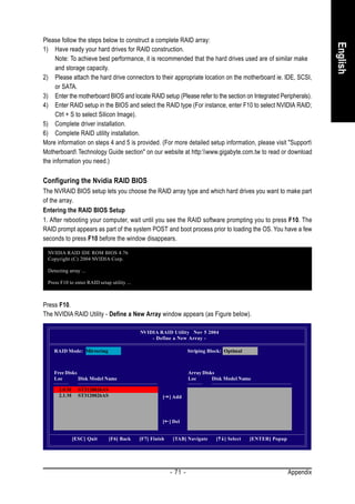 Please follow the steps below to construct a complete RAID array:




                                                                                                                          English
1) Have ready your hard drives for RAID construction.
     Note: To achieve best performance, it is recommended that the hard drives used are of similar make
     and storage capacity.
2) Please attach the hard drive connectors to their appropriate location on the motherboard ie. IDE, SCSI,
     or SATA.
3) Enter the motherboard BIOS and locate RAID setup (Please refer to the section on Integrated Peripherals).
4) Enter RAID setup in the BIOS and select the RAID type (For instance, enter F10 to select NVIDIA RAID;
     Ctrl + S to select Silicon Image).
5) Complete driver installation.
6) Complete RAID utility installation.
More information on steps 4 and 5 is provided. (For more detailed setup information, please visit "Support
Motherboard Technology Guide section" on our website at http:www.gigabyte.com.tw to read or download
the information you need.)

Configuring the Nvidia RAID BIOS
The NVRAID BIOS setup lets you choose the RAID array type and which hard drives you want to make part
of the array.
Entering the RAID BIOS Setup
1. After rebooting your computer, wait until you see the RAID software prompting you to press F10. The
RAID prompt appears as part of the system POST and boot process prior to loading the OS. You have a few
seconds to press F10 before the window disappears.

 NVIDIA RAID IDE ROM BIOS 4.76
 Copyright (C) 2004 NVIDIA Corp.

 Detecting array ...

 Press F10 to enter RAID setup utility ...



Press F10.
The NVIDIA RAID Utility - Define a New Array window appears (as Figure below).

                                             NVIDIA RAID Utility Nov 5 2004
                                                 - Define a New Array -

    RAID Mode: Mirroring                                            Striping Block: Optimal



    Free Disks                                                      Array Disks
    Loc        Disk Model Name                                      Loc       Disk Model Name

      2.0.M     ST3120026AS
      2.1.M     ST3120026AS                            [ ] Add



                                                       [ ] Del


              [ESC] Quit      [F6] Back      [F7] Finish    [TAB] Navigate      [   ] Select   [ENTER] Popup




                                                           - 71 -                                              Appendix
 