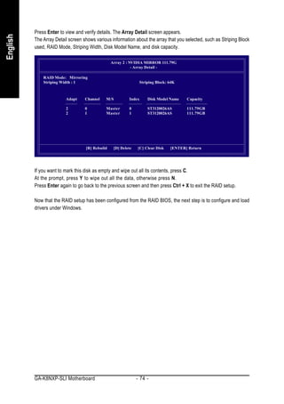 Press Enter to view and verify details. The Array Detail screen appears.
English


          The Array Detail screen shows various information about the array that you selected, such as Striping Block
          used, RAID Mode, Striping Width, Disk Model Name, and disk capacity.

                                                 Array 2 : NVIDIA MIRROR 111.79G
                                                            - Array Detail -

              RAID Mode: Mirroring
              Striping Width : 1                                Striping Block: 64K



                         Adapt     Channel   M/S          Index     Disk Model Name    Capacity

                         2         0         Master       0         ST3120026AS        111.79GB
                         2         1         Master       1         ST3120026AS        111.79GB




                                   [R] Rebuild    [D] Delete   [C] Clear Disk   [ENTER] Return




          If you want to mark this disk as empty and wipe out all its contents, press C.
          At the prompt, press Y to wipe out all the data, otherwise press N.
          Press Enter again to go back to the previous screen and then press Ctrl + X to exit the RAID setup.

          Now that the RAID setup has been configured from the RAID BIOS, the next step is to configure and load
          drivers under Windows.




          GA-K8NXP-SLI Motherboard                             - 74 -
 