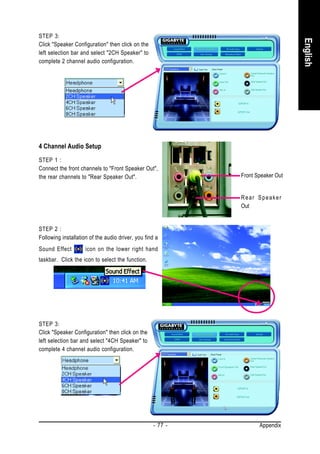 STEP 3:




                                                                                 English
Click "Speaker Configuration" then click on the
left selection bar and select "2CH Speaker" to
complete 2 channel audio configuration.




4 Channel Audio Setup
STEP 1 :
Connect the front channels to "Front Speaker Out",
the rear channels to "Rear Speaker Out".                     Front Speaker Out


                                                             Rear Speaker
                                                             Out


STEP 2 :
Following installation of the audio driver, you find a
Sound Effect         icon on the lower right hand
taskbar. Click the icon to select the function.




STEP 3:
Click "Speaker Configuration" then click on the
left selection bar and select "4CH Speaker" to
complete 4 channel audio configuration.




                                                    - 77 -          Appendix
 