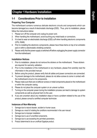 Chapter 1 Hardware Installation




                                                                                                          English
1-1      Considerations Prior to Installation
Preparing Your Computer
The motherboard contains numerous delicate electronic circuits and components which can
become damaged as a result of electrostatic discharge (ESD). Thus, prior to installation, please
follow the instructions below:
1. Please turn off the computer and unplug its power cord.
2. When handling the motherboard, avoid touching any metal leads or connectors.
3. It is best to wear an electrostatic discharge (ESD) cuff when handling electronic components
     (CPU, RAM).
4. Prior to installing the electronic components, please have these items on top of an antistatic
     pad or within a electrostatic shielding container.
5. Please verify that the power supply is switched off before unplugging the power supply connector
     from the motherboard.

Installation Notices
1. Prior to installation, please do not remove the stickers on the motherboard. These stickers
   are required for warranty validation.
2. Prior to the installation of the motherboard or any hardware, please first carefully read the
   information in the provided manual.
3. Before using the product, please verify that all cables and power connectors are connected.
4. To prevent damage to the motherboard, please do not allow screws to come in contact with
   the motherboard circuit or its components.
5. Please make sure there are no leftover screws or metal components placed on the motherboard
   or within the computer casing.
6. Please do not place the computer system on an uneven surface.
7. Turning on the computer power during the installation process can lead to damage to system
   components as well as physical harm to the user.
8. If you are uncertain about any installation steps or have a problem related to the use of the
   product, please consult a certified computer technician.

Instances of Non-Warranty
1.   Damage due to natural disaster, accident or human cause.
2.   Damage as a result of violating the conditions recommended in the user manual.
3.   Damage due to improper installation.
4.   Damage due to use of uncertified components.
5.   Damage due to use exceeding the permitted parameters.
6.   Product determined to be an unofficial Gigabyte product.


                                                 -9-                              Hardware Installation
 