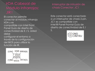 El conector permite
conectar al módulo infrarrojo
IrDA y es
compatible con Intel Front
Panel Guía de diseño de
conectividad de E / S. Usted
debe
configurar el entorno a
través de la configuración
del BIOS para utilizar la
función de IR.
Interruptor de intrusión de
chasis Conector: JC1
Este conector está conectado
a un interruptor de chasis 2-pin.
JC1 es compatible con
Intel ® Panel Frontal Guía de
diseño de conectividad de E /
S.
 