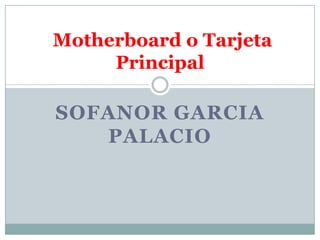 Motherboard o Tarjeta
     Principal

SOFANOR GARCIA
   PALACIO
 