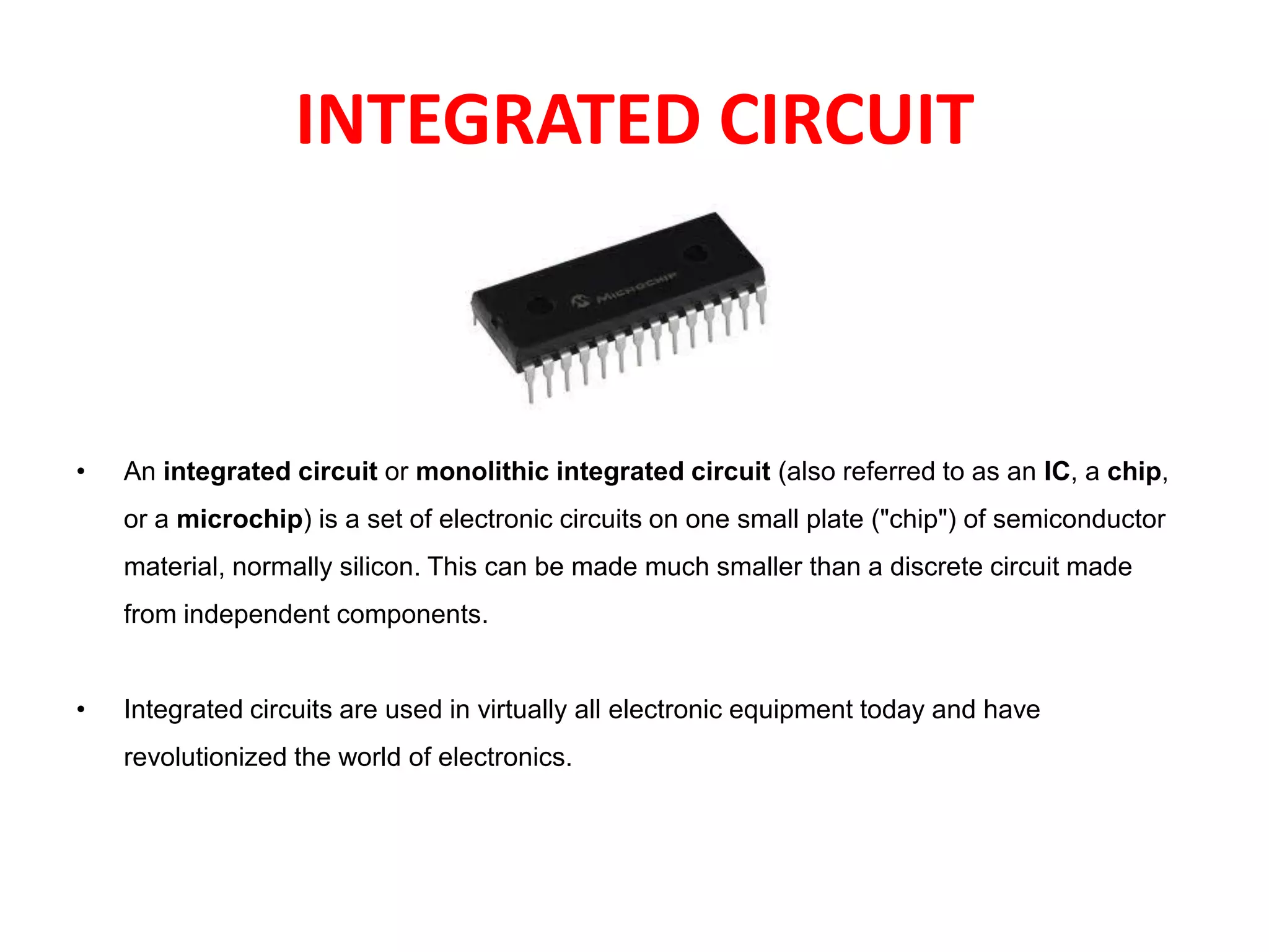 INTEGRATED CIRCUIT
• An integrated circuit or monolithic integrated circuit (also referred to as an IC, a chip,
or a microchip) is a set of electronic circuits on one small plate ("chip") of semiconductor
material, normally silicon. This can be made much smaller than a discrete circuit made
from independent components.
• Integrated circuits are used in virtually all electronic equipment today and have
revolutionized the world of electronics.
 
