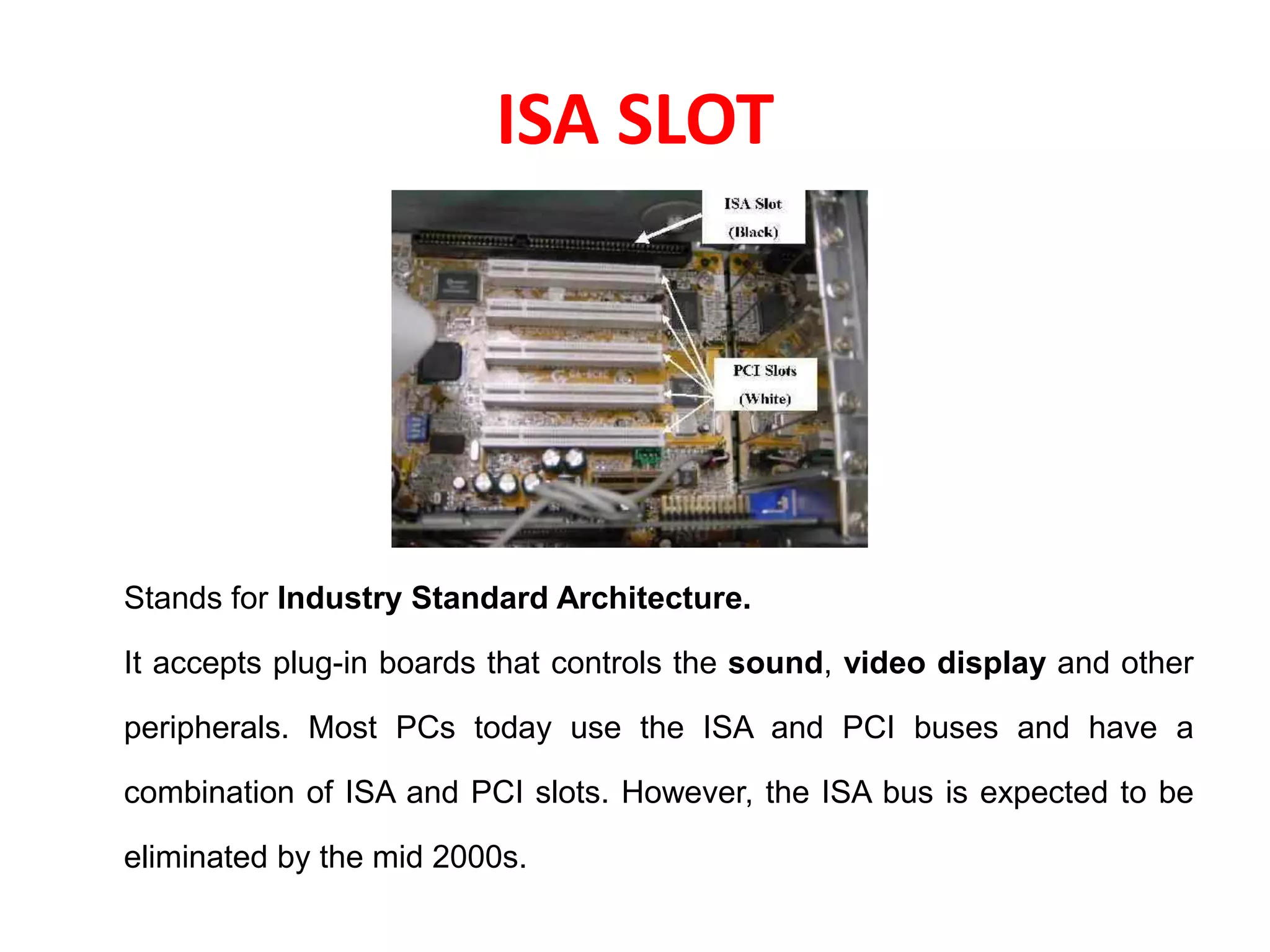 ISA SLOT
Stands for Industry Standard Architecture.
It accepts plug-in boards that controls the sound, video display and other
peripherals. Most PCs today use the ISA and PCI buses and have a
combination of ISA and PCI slots. However, the ISA bus is expected to be
eliminated by the mid 2000s.
 
